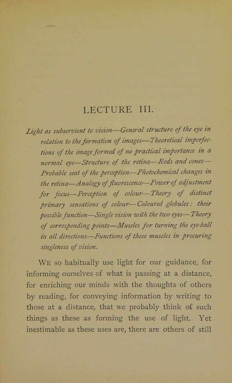 LECTURE III. Light as subservient to vision—General structure of the eye in relation to the formation of images—Theoretical imperfec- tions of the image formed of no practical importance in a normal eye—Structure of the retina—Rods and cones— Probable seat of the perception—Photochemical changes in the retina—Analogy of fluorescence—Power of adjustment for focus—Perception of colour—Theory of distinct primary sensations of colour—Coloured globules: their possible function—Single vision with the two eyes—Theory of corresponding points—Muscles for turning the eye-ball in all directions—■Functions of these muscles in procuring singleness of vision. We so habitually use light for our guidance, for informing ourselves of what is passing at a distance, for enriching our minds with the thoughts of others by reading, for conveying information by writing to those at a distance, that we probably think of such things as these as forming the use of light. Yet inestimable as these uses are, there are others of still