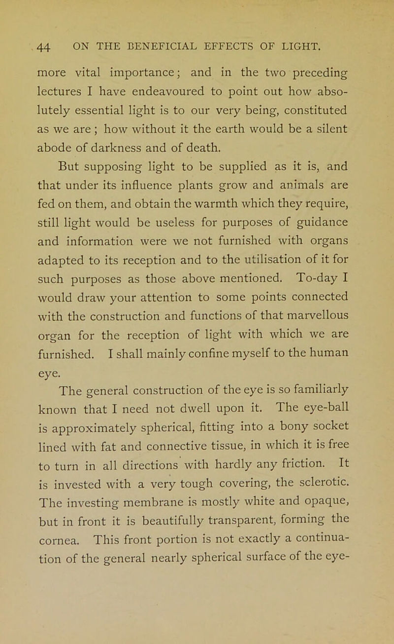 more vital importance; and in the two preceding lectures I have endeavoured to point out how abso- lutely essential light is to our very being, constituted as we are; how without it the earth would be a silent abode of darkness and of death. But supposing light to be supplied as it is, and that under its influence plants grow and animals are fed on them, and obtain the warmth which they require, still light would be useless for purposes of guidance and information were we not furnished with organs adapted to its reception and to the utilisation of it for such purposes as those above mentioned. To-day I would draw your attention to some points connected with the construction and functions of that marvellous organ for the reception of light with which we are furnished. I shall mainly confine myself to the human eye. The general construction of the eye is so familiarly known that I need not dwell upon it. The eye-ball is approximately spherical, fitting into a bony socket lined with fat and connective tissue, in which it is free to turn in all directions with hardly any friction. It is invested with a very tough covering, the sclerotic. The investing membrane is mostly white and opaque, but in front it is beautifully transparent, forming the cornea. This front portion is not exactly a continua- tion of the general nearly spherical surface of the eye-