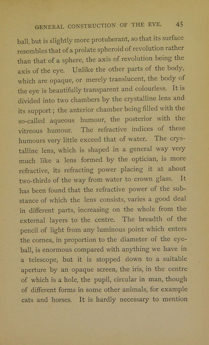 ball, but is slightly more protuberant, so that its surface resembles that of a prolate spheroid of revolution rather than that of a sphere, the axis of revolution being the axis of the eye. Unlike the other parts of the body, which are opaque, or merely translucent, the body of the eye is beautifully transparent and colourless. It is divided into two chambers by the crystalline lens and its support; the anterior chamber being filled with the so-called aqueous humour, the posterior with the vitreous humour. The refractive indices of these humours very little exceed that of water. The crys- talline lens, which is shaped in a general way very much like a lens formed by the optician, is more refractive, its refracting power placing it at about two-thirds of the way from water to crown glass. It has been found that the refractive power of the sub- stance of which the lens consists, varies a good deal in different parts, increasing on the whole from the external layers to the centre. The breadth of the pencil of light from any luminous point which enters the cornea, in proportion to the diameter of the eye- ball, is enormous compared with anything we have in a telescope, but it is stopped down to a suitable aperture by an opaque screen, the iris, in the centre of which is a hole, the pupil, circular in man, though of different forms in some other animals, for example cats and horses. It is hardly necessary to mention