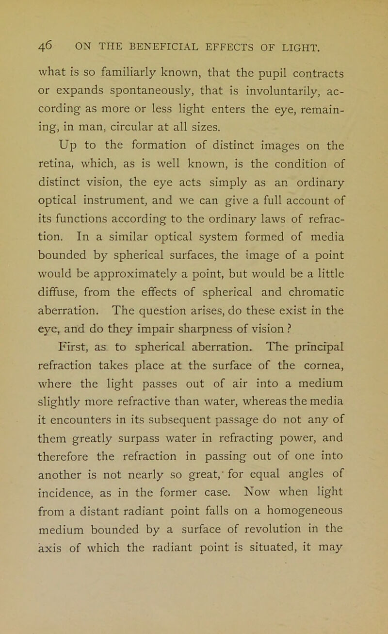 what is so familiarly known, that the pupil contracts or expands spontaneously, that is involuntarily, ac- cording as more or less light enters the eye, remain- ing, in man, circular at all sizes. Up to the formation of distinct images on the retina, which, as is well known, is the condition of distinct vision, the eye acts simply as an ordinary optical instrument, and we can give a full account of its functions according to the ordinary laws of refrac- tion. In a similar optical system formed of media bounded by spherical surfaces, the image of a point would be approximately a point, but would be a little diffuse, from the effects of spherical and chromatic aberration. The question arises, do these exist in the eye, and do they impair sharpness of vision ? First, as to spherical aberration. The principal refraction takes place at the surface of the cornea, where the light passes out of air into a medium slightly more refractive than water, whereas the media it encounters in its subsequent passage do not any of them greatly surpass water in refracting power, and therefore the refraction in passing out of one into another is not nearly so great,' for equal angles of incidence, as in the former case. Now when light from a distant radiant point falls on a homogeneous medium bounded by a surface of revolution in the axis of which the radiant point is situated, it may