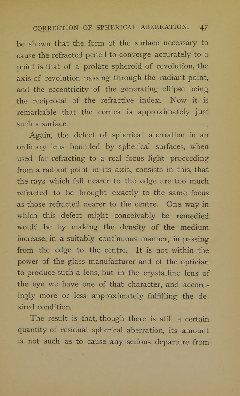 be shown that the form of the surface necessary to cause the refracted pencil to converge accurately to a point is that of a prolate spheroid of revolution, the axis of revolution passing through the radiant point, and the eccentricity of the generating ellipse being the reciprocal of the refractive index. Now it is remarkable that the cornea is approximately just such a surface. Again, the defect of spherical aberration in an ordinary lens bounded by spherical surfaces, when used for refracting to a real focus light proceeding from a radiant point in its axis, consists in this, that the rays which fall nearer to the edge are too much refracted to be brought exactly to the same focus as those refracted nearer to the centre. One way in which this defect might conceivably be remedied would be by making the density of the medium increase, in a suitably continuous manner, in passing from the edge to the centre. It is not within the power of the glass manufacturer and of the optician to produce such a lens, but in the crystalline lens of the eye we have one of that character, and accord- ingly more or less approximately fulfilling the de- sired condition. The result is that, though there is still a certain quantity of residual spherical aberration, its amount is not such as to cause any serious departure from