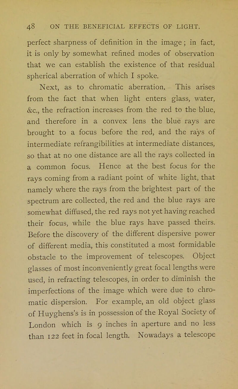 perfect sharpness of definition in the image ; in fact, it is only by somewhat refined modes of observation that we can establish the existence of that residual spherical aberration of which I spoke. Next, as to chromatic aberration. This arises from the fact that when light enters glass, water, &c., the refraction increases from the red to the blue, and therefore in a convex lens the blue rays are brought to a focus before the red, and the rays of intermediate refrangibilities at intermediate distances, so that at no one distance are all the rays collected in a common focus. Hence at the best focus for the rays coming from a radiant point of white light, that namely where the rays from the brightest part of the spectrum are collected, the red and the blue rays are somewhat diffused, the red rays not yet having reached their focus, while the blue rays have passed theirs. Before the discovery of the different dispersive power of different media, this constituted a most formidable obstacle to the improvement of telescopes. Object glasses of most inconveniently great focal lengths were used, in refracting telescopes, in order to diminish the imperfections of the image which were due to chro- matic dispersion. For example, an old object glass of Huyghens’s is in possession of the Royal Society of London which is 9 inches in aperture and no less than 122 feet in focal length. Nowadays a telescope