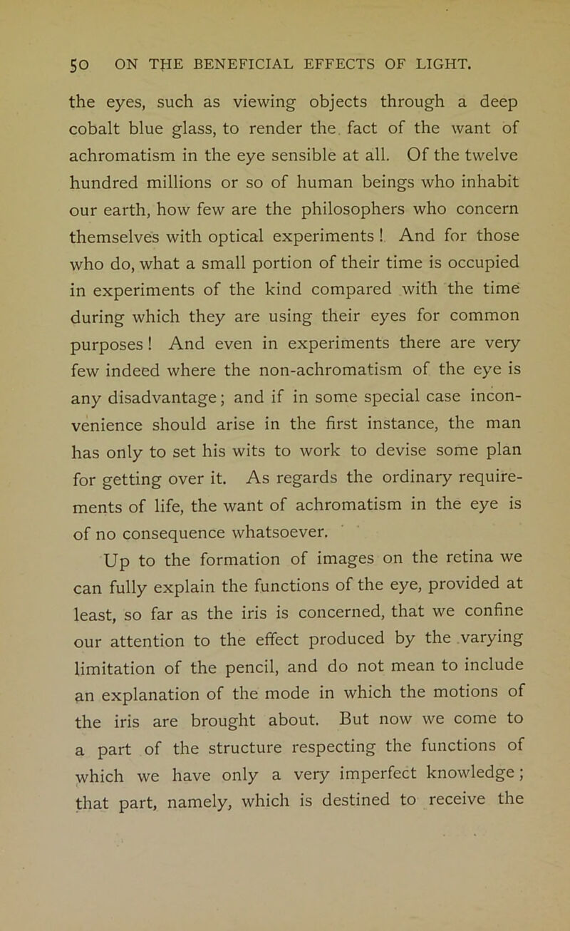 the eyes, such as viewing objects through a deep cobalt blue glass, to render the fact of the want of achromatism in the eye sensible at all. Of the twelve hundred millions or so of human beings who inhabit our earth, how few are the philosophers who concern themselves with optical experiments ! And for those who do, what a small portion of their time is occupied in experiments of the kind compared with the time during which they are using their eyes for common purposes ! And even in experiments there are very few indeed where the non-achromatism of the eye is any disadvantage; and if in some special case incon- venience should arise in the first instance, the man has only to set his wits to work to devise some plan for getting over it. As regards the ordinary require- ments of life, the want of achromatism in the eye is of no consequence whatsoever. Up to the formation of images on the retina we can fully explain the functions of the eye, provided at least, so far as the iris is concerned, that we confine our attention to the effect produced by the varying limitation of the pencil, and do not mean to include an explanation of the mode in which the motions of the iris are brought about. But now we come to a part of the structure respecting the functions of which we have only a very imperfect knowledge; that part, namely, which is destined to receive the