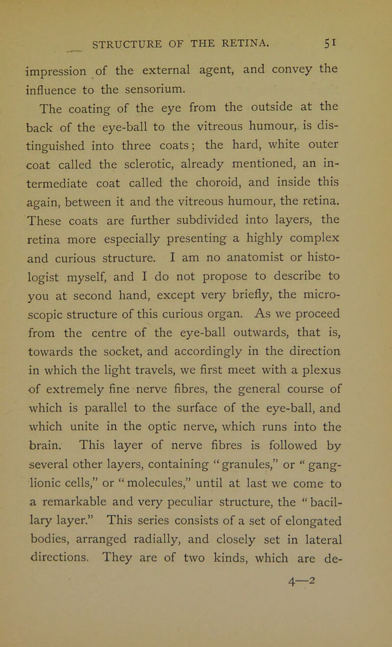 STRUCTURE OF THE RETINA. SI impression of the external agent, and convey the influence to the sensorium. The coating of the eye from the outside at the back of the eye-ball to the vitreous humour,, is dis- tinguished into three coats; the hard, white outer coat called the sclerotic, already mentioned, an in- termediate coat called the choroid, and inside this again, between it and the vitreous humour, the retina. These coats are further subdivided into layers, the retina more especially presenting a highly complex and curious structure. I am no anatomist or histo- logist myself, and I do not propose to describe to you at second hand, except very briefly, the micro- scopic structure of this curious organ. As we proceed from the centre of the eye-ball outwards, that is, towards the socket, and accordingly in the direction in which the light travels, we first meet with a plexus of extremely fine nerve fibres, the general course of which is parallel to the surface of the eye-ball, and which unite in the optic nerve, which runs into the brain. This layer of nerve fibres is followed by several other layers, containing “ granules,” or “ gang- lionic cells,” or “ molecules,” until at last we come to a remarkable and very peculiar structure, the “ bacil- lary layer.” This series consists of a set of elongated bodies, arranged radially, and closely set in lateral directions. They are of two kinds, which are de- 4—2