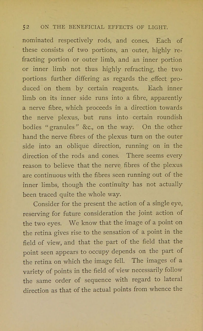 nominated respectively rods, and cones. Each of these consists of two portions, an outer, highly re- fracting portion or outer limb, and an inner portion or inner limb not thus highly refracting, the two portions further differing as regards the effect pro- duced on them by certain reagents. Each inner limb on its inner side runs into a fibre, apparently a nerve fibre, which proceeds in a direction towards the nerve plexus, but runs into certain roundish bodies “ granules ” &c., on the way. On the other hand the nerve fibres of the plexus turn on the outer side into an oblique direction, running on in the direction of the rods and cones. There seems every reason to believe that the nerve fibres of the plexus are continuous with the fibres seen running out of the inner limbs, though the continuity has not actually been traced quite the whole way. Consider for the present the action of a single eye, reserving for future consideration the joint action of the two eyes. We know that the image of a point on the retina gives rise to the sensation of a point in the field of view, and that the part of the field that the point seen appears to occupy depends on the part of the retina on which the image fell. The images of a variety of points in the field of view necessarily follow the same order of sequence with regard to lateral direction as that of the actual points from whence the