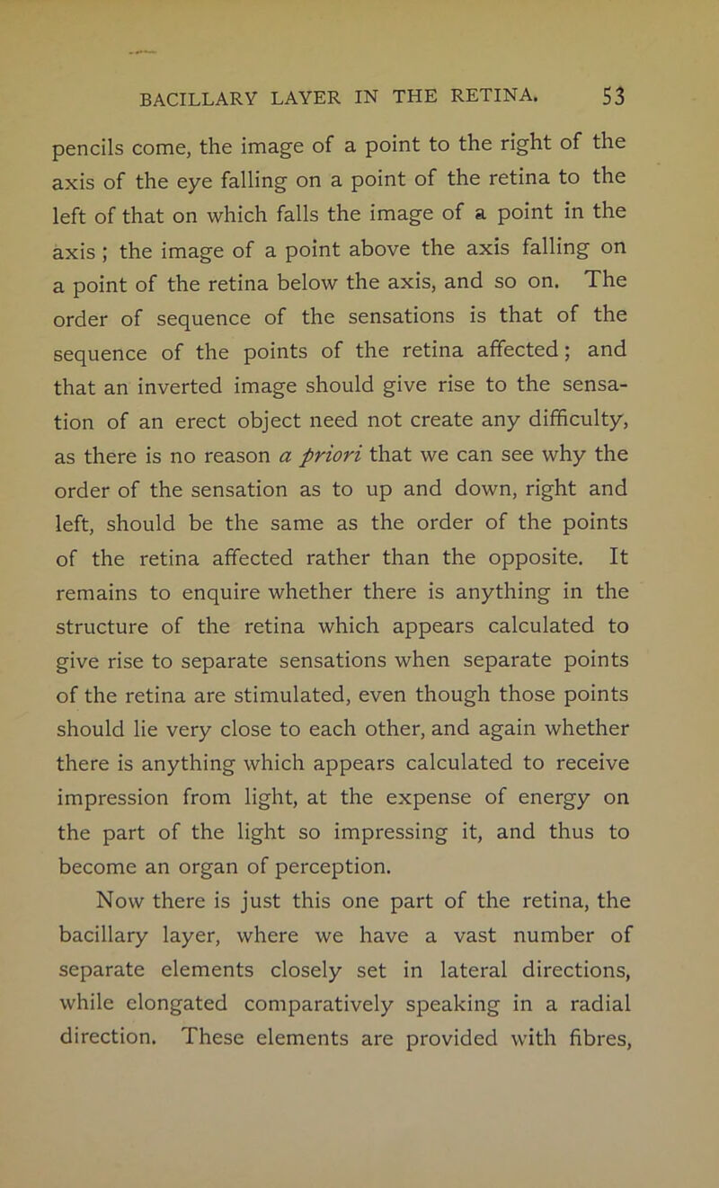 pencils come, the image of a point to the right of the axis of the eye falling on a point of the retina to the left of that on which falls the image of a point in the axis ; the image of a point above the axis falling on a point of the retina below the axis, and so on. The order of sequence of the sensations is that of the sequence of the points of the retina affected; and that an inverted image should give rise to the sensa- tion of an erect object need not create any difficulty, as there is no reason a priori that we can see why the order of the sensation as to up and down, right and left, should be the same as the order of the points of the retina affected rather than the opposite. It remains to enquire whether there is anything in the structure of the retina which appears calculated to give rise to separate sensations when separate points of the retina are stimulated, even though those points should lie very close to each other, and again whether there is anything which appears calculated to receive impression from light, at the expense of energy on the part of the light so impressing it, and thus to become an organ of perception. Now there is just this one part of the retina, the bacillary layer, where we have a vast number of separate elements closely set in lateral directions, while elongated comparatively speaking in a radial direction. These elements are provided with fibres,