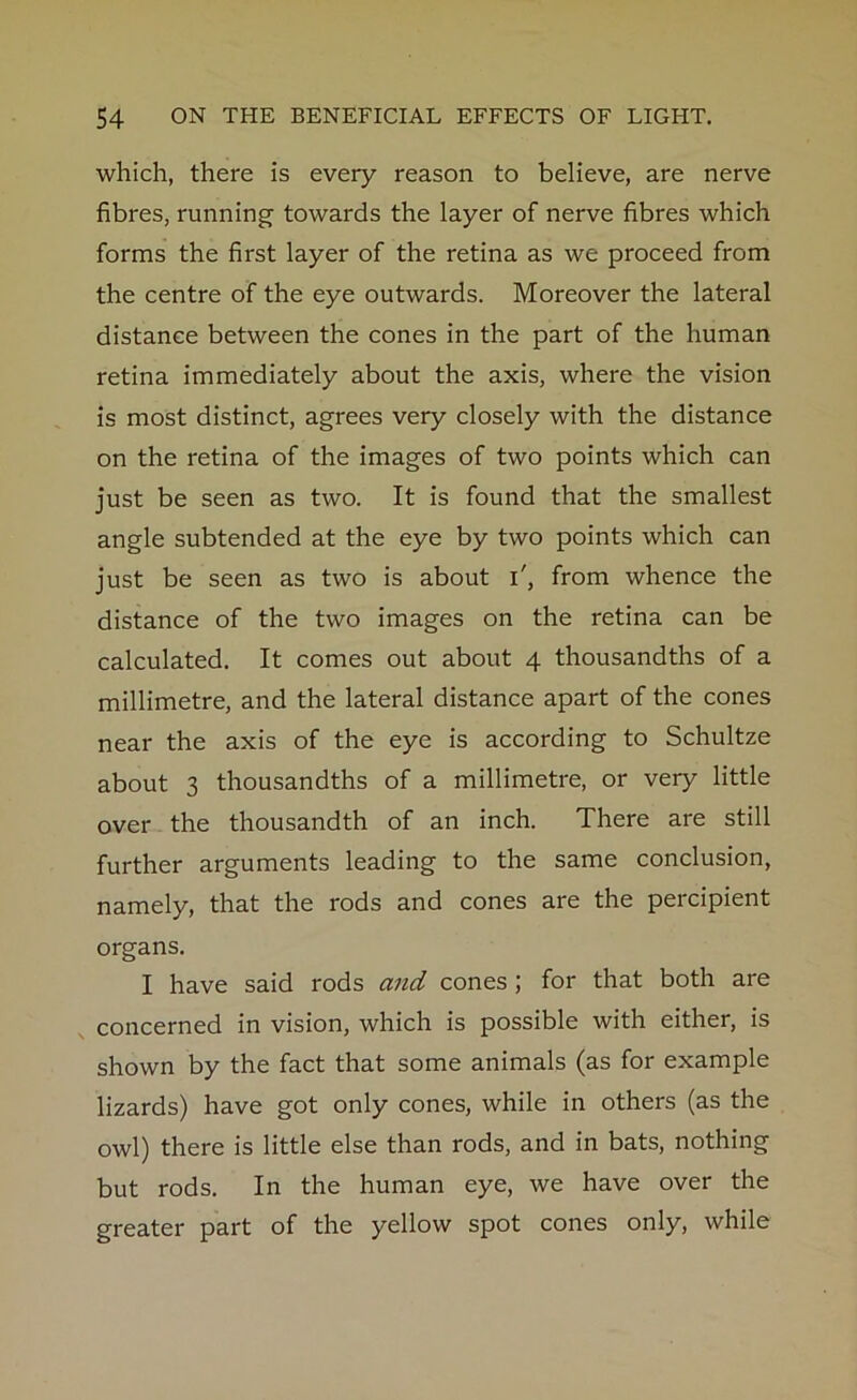 which, there is every reason to believe, are nerve fibres, running towards the layer of nerve fibres which forms the first layer of the retina as we proceed from the centre of the eye outwards. Moreover the lateral distance between the cones in the part of the human retina immediately about the axis, where the vision is most distinct, agrees very closely with the distance on the retina of the images of two points which can just be seen as two. It is found that the smallest angle subtended at the eye by two points which can just be seen as two is about i', from whence the distance of the two images on the retina can be calculated. It comes out about 4 thousandths of a millimetre, and the lateral distance apart of the cones near the axis of the eye is according to Schultze about 3 thousandths of a millimetre, or very little over the thousandth of an inch. There are still further arguments leading to the same conclusion, namely, that the rods and cones are the percipient organs. I have said rods and cones ; for that both are concerned in vision, which is possible with either, is shown by the fact that some animals (as for example lizards) have got only cones, while in others (as the owl) there is little else than rods, and in bats, nothing but rods. In the human eye, we have over the greater part of the yellow spot cones only, while