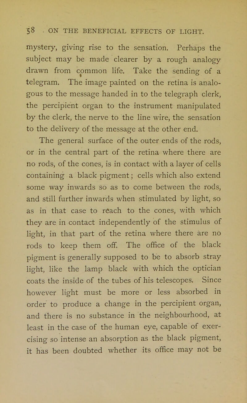 mystery, giving rise to the sensation. Perhaps the subject may be made clearer by a rough analogy drawn from common life. Take the sending of a telegram. The image painted on the retina is analo- gous to the message handed in to the telegraph clerk, the percipient organ to the instrument manipulated by the clerk, the nerve to the line wire, the sensation to the delivery of the message at the other end. The general surface of the outer ends of the rods, or in the central part of the retina where there are no rods, of the cones, is in contact with a layer of cells containing a black pigment; cells which also extend some way inwards so as to come between the rods, and still further inwards when stimulated by light, so as in that case to reach to the cones, with which they are in contact independently of the stimulus of light, in that part of the retina where there are no rods to keep them off. The office of the black pigment is generally supposed to be to absorb stray light, like the lamp black with which the optician coats the inside of the tubes of his telescopes. Since however light must be more or less absorbed in order to produce a change in the percipient organ, and there is no substance in the neighbourhood, at least in the case of the human eye, capable of exer- cising so intense an absorption as the black pigment, it has been doubted whether its office may not be