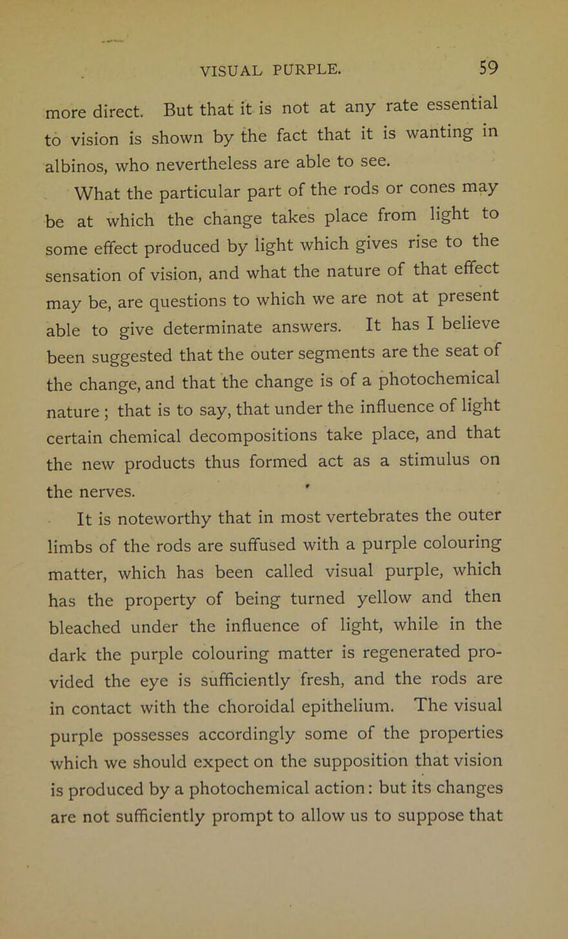 more direct. But that it is not at any rate essential to vision is shown by the fact that it is wanting in albinos, who nevertheless are able to see. What the particular part of the rods or cones may be at which the change takes place from light to some effect produced by light which gives rise to the sensation of vision, and what the nature of that effect may be, are questions to which we are not at present able to give determinate answers. It has I believe been suggested that the outer segments are the seat of the change, and that the change is of a photochemical nature ; that is to say, that under the influence of light certain chemical decompositions take place, and that the new products thus formed act as a stimulus on the nerves. It is noteworthy that in most vertebrates the outer limbs of the rods are suffused with a purple colouring matter, which has been called visual purple, which has the property of being turned yellow and then bleached under the influence of light, while in the dark the purple colouring matter is regenerated pro- vided the eye is sufficiently fresh, and the rods are in contact with the choroidal epithelium. The visual purple possesses accordingly some of the properties which we should expect on the supposition that vision is produced by a photochemical action: but its changes are not sufficiently prompt to allow us to suppose that