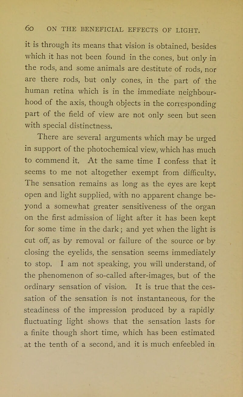 it is through its means that vision is obtained, besides which it has not been found in the cones, but only in the rods, and some animals are destitute of rods, nor are there rods, but only cones, in the part of the human retina which is in the immediate neighbour- hood of the axis, though objects in the corresponding part of the field of view are not only seen but seen with special distinctness. There are several arguments which may be urged in support of the photochemical view, which has much to commend it. At the same time I confess that it seems to me not altogether exempt from difficulty. The sensation remains as long as the eyes are kept open and light supplied, with no apparent change be- yond a somewhat greater sensitiveness of the organ on the first admission of light after it has been kept for some time in the dark; and yet when the light is cut off, as by removal or failure of the source or by closing the eyelids, the sensation seems immediately to stop. I am not speaking, you will understand, of the phenomenon of so-called after-images, but of the ordinary sensation of vision. It is true that the ces- sation of the sensation is not instantaneous, for the steadiness of the impression produced by a rapidly fluctuating light shows that the sensation lasts for a finite though short time, which has been estimated at the tenth of a second, and it is much enfeebled in