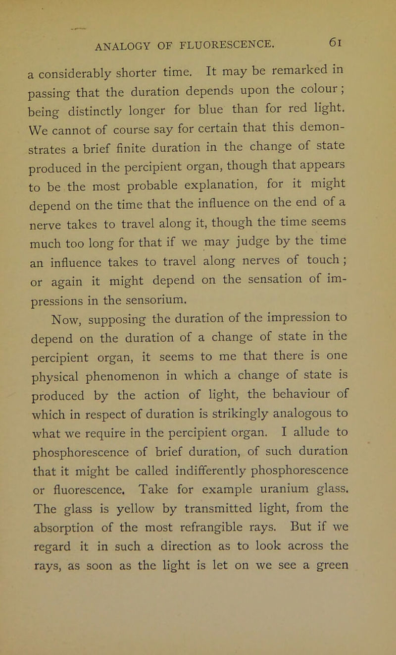 a considerably shorter time. It may be remarked in passing that the duration depends upon the colour, being distinctly longer for blue than for red light. We cannot of course say for certain that this demon- strates a brief finite duration in the change of state produced in the percipient organ, though that appears to be the most probable explanation, for it might depend on the time that the influence on the end of a nerve takes to travel along it, though the time seems much too long for that if we may judge by the time an influence takes to travel along nerves of touch ; or again it might depend on the sensation of im- pressions in the sensorium. Now, supposing the duration of the impression to depend on the duration of a change of state in the percipient organ, it seems to me that there is one physical phenomenon in which a change of state is produced by the action of light, the behaviour of which in respect of duration is strikingly analogous to what we require in the percipient organ. I allude to phosphorescence of brief duration, of such duration that it might be called indifferently phosphorescence or fluorescence. Take for example uranium glass. The glass is yellow by transmitted light, from the absorption of the most refrangible rays. But if we regard it in such a direction as to look across the rays, as soon as the light is let on we see a green