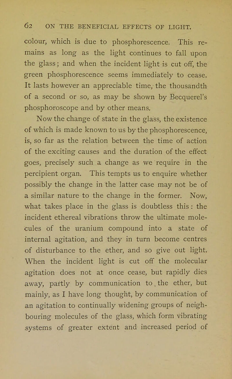 colour, which is due to phosphorescence. This re- mains as long as the light continues to fall upon the glass; and when the incident light is cut off, the green phosphorescence seems immediately to cease. It lasts however an appreciable time, the thousandth of a second or so, as may be shown by Becquerel’s phosphoroscope and by other means. Now the change of state in the glass, the existence of which is made known to us by the phosphorescence, is, so far as the relation between the time of action of the exciting causes and the duration of the effect goes, precisely such a change as we require in the percipient organ. This tempts us to enquire whether possibly the change in the latter case may not be of a similar nature to the change in the former. Now, what takes place in the glass is doubtless this : the incident ethereal vibrations throw the ultimate mole- cules of the uranium compound into a state of internal agitation, and they in turn become centres of disturbance to the ether, and so give out light. When the incident light is cut off the molecular agitation does not at once cease, but rapidly dies away, partly by communication to the ether, but mainly, as I have long thought, by communication of an agitation to continually widening groups of neigh- bouring molecules of the glass, which form vibrating systems of greater extent and increased period of