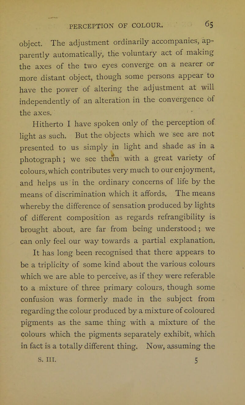 object. The adjustment ordinarily accompanies, ap- parently automatically, the voluntary act of making the axes of the two eyes converge on a nearer or more distant object, though some persons appear to have the power of altering the adjustment at will independently of an alteration in the convergence of the axes. Hitherto I have spoken only of the perception of light as such. But the objects which we see are not presented to us simply in light and shade as in a photograph ; we see the*m with a great variety of colours, which contributes very much to our enjoyment, and helps us in the ordinary concerns of life by the means of discrimination which it affords. The means whereby the difference of sensation produced by lights of different composition as regards refrangibility is brought about, are far from being understood; we can only feel our way towards a partial explanation. It has long been recognised that there appears to be a triplicity of some kind about the various colours which we are able to perceive, as if they were referable to a mixture of three primary colours, though some confusion was formerly made in the subject from regarding the colour produced by a mixture of coloured pigments as the same thing with a mixture of the colours which the pigments separately exhibit, which in fact is a totally different thing. Now, assuming the S. III. 5