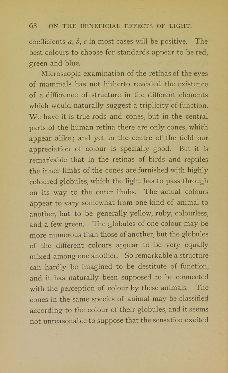 coefficients a, b, c in most cases will be positive. The best colours to choose for standards appear to be red, green and blue. Microscopic examination of the retinas of the eyes of mammals has not hitherto revealed the existence of a difference of structure in the different elements which would naturally suggest a triplicity of function. We have it is true rods and cones, but in the central parts of the human retina there are only cones, which appear alike; and yet in the centre of the field our appreciation of colour is specially good. But it is remarkable that in the retinas of birds and reptiles the inner limbs of the cones are furnished with highly coloured globules, which the light has to pass through on its way to the outer limbs. The actual colours appear to vary somewhat from one kind of animal to another, but to be generally yellow, ruby, colourless, and a few green. The globules of one colour may be more numerous than those of another, but the globules of the different colours appear to be very equally mixed among one another. So remarkable a structure can hardly be imagined to be destitute of function, and it has naturally been supposed to be connected with the perception of colour by these animals. The cones in the same species of animal may be classified according to the colour of their globules, and it seems not unreasonable to suppose that the sensation excited