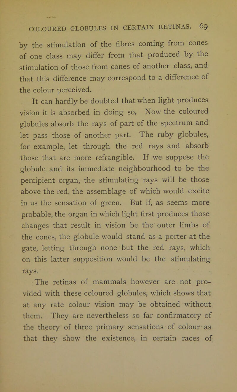 by the stimulation of the fibres coming from cones of one class may differ from that produced by the stimulation of those from cones of another class, and that this difference may correspond to a difference of the colour perceived. It can hardly be doubted that when light produces vision it is absorbed in doing so. Now the coloured globules absorb the rays of part of the spectrum and let pass those of another part. The ruby globules, for example, let through the red rays and absorb those that are more refrangible. If we suppose the globule and its immediate neighbourhood to be the percipient organ, the stimulating rays will be those above the red, the assemblage of which would excite in us the sensation of green. But if, as seems more probable, the organ in which light first produces those changes that result in vision be the outer limbs of the cones, the globule would stand as a porter at the gate, letting through none but the red rays, which on this latter supposition would be the stimulating rays. The retinas of mammals however are not pro- vided with these coloured globules, which shows that at any rate colour vision may be obtained without them. They are nevertheless so far confirmatory of the theory of three primary sensations of colour as that they show the existence, in certain races of