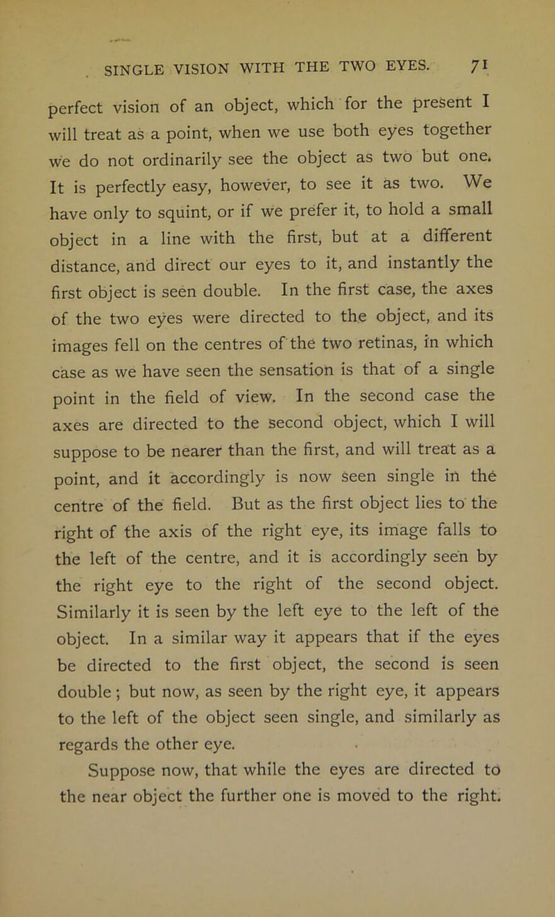 perfect vision of an object, which for the present I will treat as a point, when we use both eyes together we do not ordinarily see the object as two but one. It is perfectly easy, however, to see it as two. We have only to squint, or if we prefer it, to hold a small object in a line with the first, but at a different distance, and direct our eyes to it, and instantly the first object is seen double. In the first case, the axes of the two eyes were directed to the object, and its images fell on the centres of the two retinas, in which case as we have seen the sensation is that of a single point in the field of view. In the second case the axes are directed to the second object, which I will suppose to be nearer than the first, and will treat as a point, and it accordingly is now seen single in the centre of the field. But as the first object lies to the right of the axis of the right eye, its image falls to the left of the centre, and it is accordingly seen by the right eye to the right of the second object. Similarly it is seen by the left eye to the left of the object. In a similar way it appears that if the eyes be directed to the first object, the second is seen double; but now, as seen by the right eye, it appears to the left of the object seen single, and similarly as regards the other eye. Suppose now, that while the eyes are directed to the near object the further one is moved to the right.