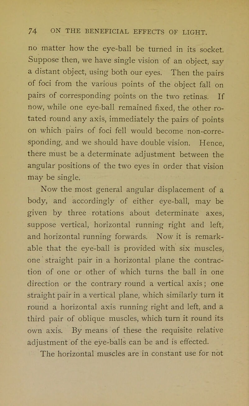 no matter how the eye-ball be turned in its socket. Suppose then, we have single vision of an object, say a distant object, using both our eyes. Then the pairs of foci from the various points of the object fall on pairs of corresponding points on the two retinas. If now, while one eye-ball remained fixed, the other ro- tated round any axis, immediately the pairs of points on which pairs of foci fell would become non-corre- sponding, and we should have double vision. Hence, there must be a determinate adjustment between the angular positions of the two eyes in order that vision may be single. Now the most general angular displacement of a body, and accordingly of either eye-ball, may be given by three rotations about determinate axes, suppose vertical, horizontal running right and left, and horizontal running forwards. Now it is remark- able that the eye-ball is provided with six muscles, one straight pair in a horizontal plane the contrac- tion of one or other of which turns the ball in one direction or the contrary round a vertical axis; one straight pair in a vertical plane, which similarly turn it round a horizontal axis running right and left, and a third pair of oblique muscles, which turn it round its own axis. By means of these the requisite relative adjustment of the eye-balls can be and is effected. The horizontal muscles are in constant use for not