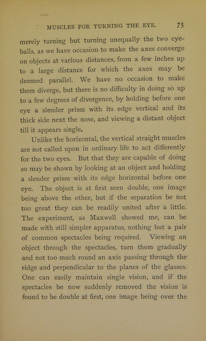 merely turning but turning unequally the two eye- balls, as we have occasion to make the axes converge on objects at various distances, from a few inches up to a large distance for which the axes may be deemed parallel. We have no occasion to make them diverge, but there is no difficulty in doing so up to a few degrees of divergence, by holding before one eye a slender prism with its edge vertical and its thick side next the nose, and viewing a distant object till it appears single. Unlike the horizontal, the vertical straight muscles are not called upon in ordinary life to act differently for the two eyes. But that they are capable of doing so may be shown by looking at an object and holding a slender prism with its edge horizontal before one eye. The object is at first seen double, one image being above the other, but if the separation be not too great they can be readily united after a little. The experiment, as Maxwell showed me, can be made with still simpler apparatus, nothing but a pair of common spectacles being required. Viewing an object through the spectacles, turn them gradually and not too much round an axis passing through the ridge and perpendicular to the planes of the glasses. One can easily maintain single vision, and if the spectacles be now suddenly removed the vision is found to be double at first, one image being over the