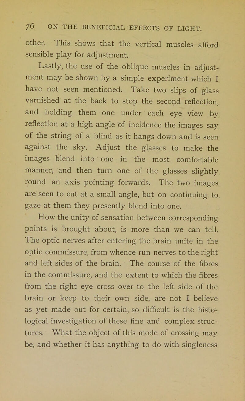 other. This shows that the vertical muscles afford sensible play for adjustment. Lastly, the use of the oblique muscles in adjust- ment may be shown by a simple experiment which I have not seen mentioned. Take two slips of glass varnished at the back to stop the second reflection, and holding them one under each eye view by reflection at a high angle of incidence the images say of the string of a blind as it hangs down and is seen against the sky. Adjust the glasses to make the images blend into one in the most comfortable manner, and then turn one of the glasses slightly round an axis pointing forwards. The two images are seen to cut at a small angle, but on continuing to gaze at them they presently blend into one. How the unity of sensation between corresponding points is brought about, is more than we can tell. The optic nerves after entering the brain unite in the optic commissure, from whence run nerves to the right and left sides of the brain. The course of the fibres in the commissure, and the extent to which the fibres from the right eye cross over to the left side of the brain or keep to their own side, are not I believe as yet made out for certain, so difficult is the histo- logical investigation of these fine and complex struc- tures. What the object of this mode of crossing may be, and whether it has anything to do with singleness