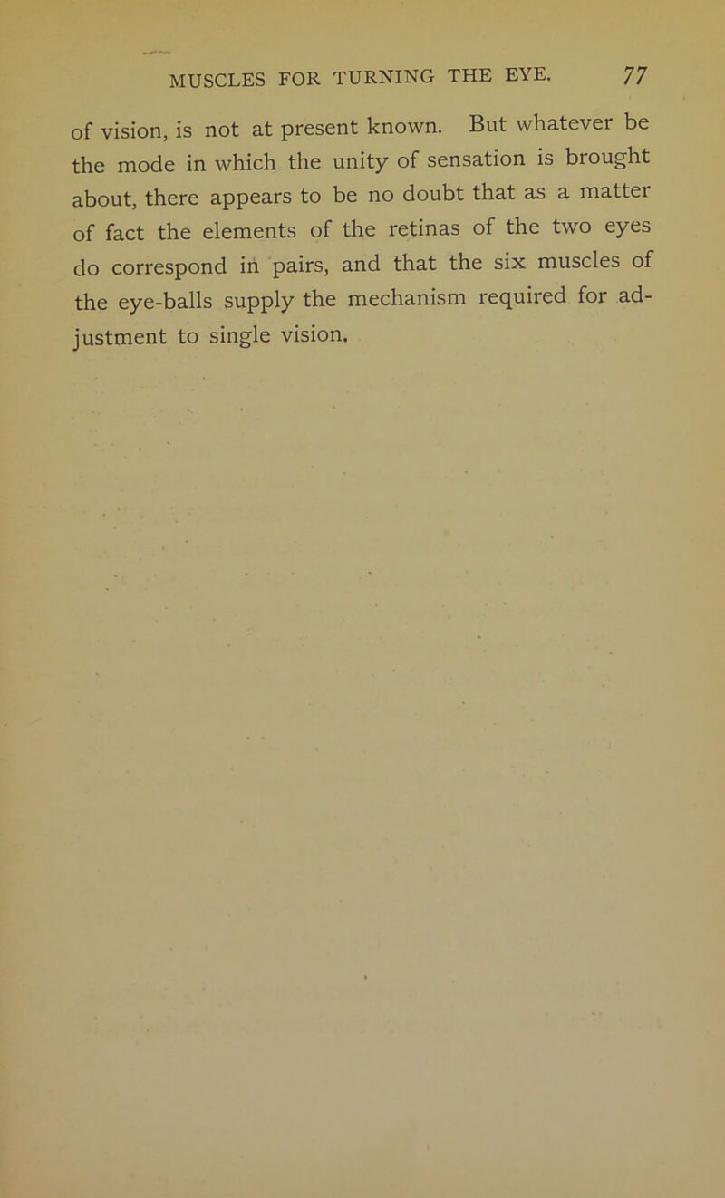 of vision, is not at present known. But whatever be the mode in which the unity of sensation is brought about, there appears to be no doubt that as a matter of fact the elements of the retinas of the two eyes do correspond in pairs, and that the six muscles of the eye-balls supply the mechanism required for ad- justment to single vision.