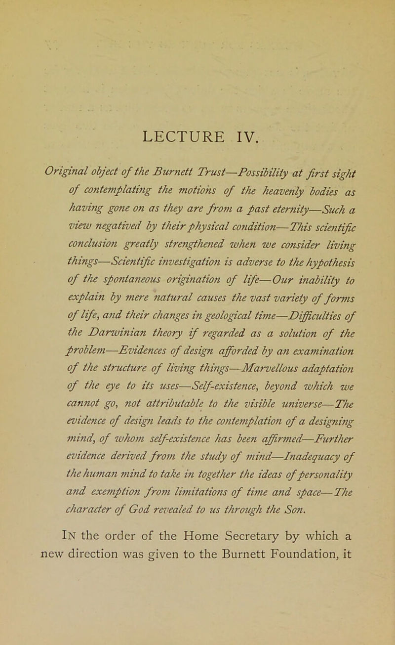 LECTURE IV. Original object of the Burnett Trust—Possibility at first sight of contemplating the motions of the heavenly bodies as havitig gone on as they are from a past eternity—Such a view negatived by their physical condition—This scientific conclusion greatly strengthened when we consider living things—Sciejitific investigation is adverse to the hypothesis of the spo?ita?ieous origination of life—Our inability to explain by mere natural causes the vast variety of forms of life, and their changes in geological time—Difficulties of the Darwinian theory if regarded as a solutmi of the problem—Evidences of design afforded by an examination of the structure of living things—Marvellous adaptation of the eye to its uses—Self-existence, beyond which we cannot go, not attributable to the visible universe—The evidence of design leads to the contemplation of a designing mind, of whom self existence has been affirmed—Further evidence derived from the study of mind—Inadequacy of the human mind to take in together the ideas of personality and exemption from limitations of time and space— The character of God revealed to us through the Son. In the order of the Home Secretary by which a new direction was given to the Burnett Foundation, it