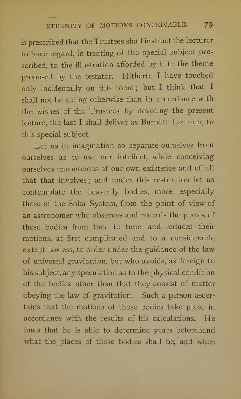 is prescribed that the Trustees shall instruct the lecturer to have regard, in treating of the special subject pre- scribed, to the illustration afforded by it to the theme proposed by the testator. Hitherto I have touched only incidentally on this topic; but I think that I shall not be acting otherwise than in accordance with the wishes of the Trustees by devoting the present lecture, the last I shall deliver as Burnett Lecturer, to this special subject. Let us in imagination so separate ourselves from ourselves as to use our intellect, while conceiving ourselves unconscious of our own existence and of all that that involves ; and under this restriction let us contemplate the heavenly bodies, more especially those of the Solar System, from the point of view of an astronomer who observes and records the places of these bodies from time to time, and reduces their motions, at first complicated and to a considerable extent lawless, to order under the guidance of the law of universal gravitation, but who avoids, as foreign to his subject, any speculation as to the physical condition of the bodies other than that they consist of matter obeying the law of gravitation. Such a person ascer- tains that the motions of those bodies take place in accordance with the results of his calculations. He finds that he is able to determine years beforehand what the places of those bodies shall be, and when