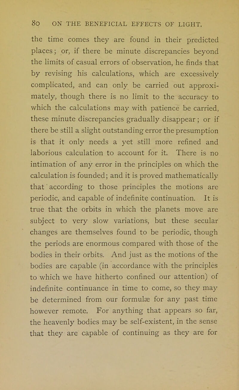 the time comes they are found in their predicted places; or, if there be minute discrepancies beyond the limits of casual errors of observation, he finds that by revising his calculations, which are excessively complicated, and can only be carried out approxi- mately, though there is no limit to the accuracy to which the calculations may with patience be carried, these minute discrepancies gradually disappear; or if there be still a slight outstanding error the presumption is that it only needs a yet still more refined and laborious calculation to account for it. There is no intimation of any error in the principles on which the calculation is founded; and it is proved mathematically that' according to those principles the motions are periodic, and capable of indefinite continuation. It is true that the orbits in which the planets move are subject to very slow variations, but these secular changes are themselves found to be periodic, though the periods are enormous compared with those of the bodies in their orbits. And just as the motions of the bodies are capable (in accordance with the principles to which we have hitherto confined our attention) of indefinite continuance in time to come, so they may be determined from our formulae for any past time however remote. For anything that appears so far, the heavenly bodies may be self-existent, in the sense that they are capable of continuing as they are for