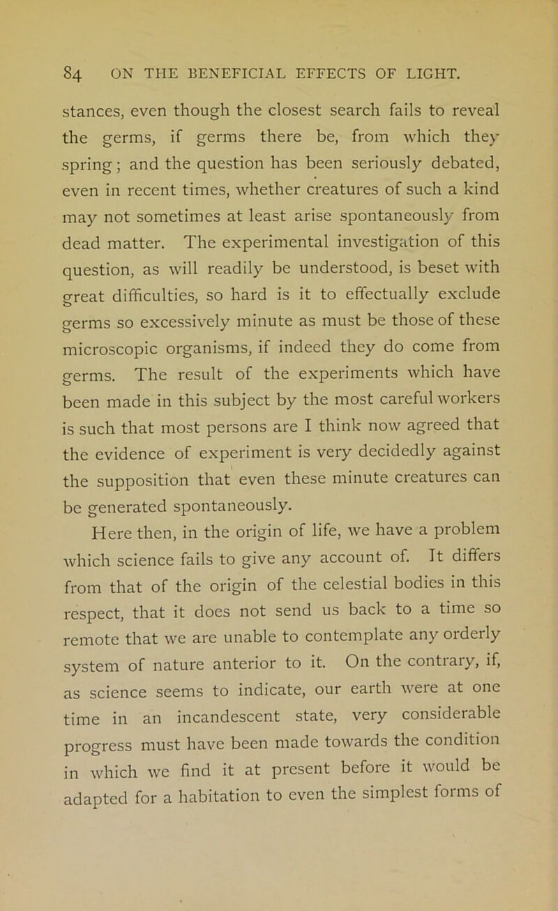stances, even though the closest search fails to reveal the germs, if germs there be, from which they spring; and the question has been seriously debated, even in recent times, whether creatures of such a kind may not sometimes at least arise spontaneously from dead matter. The experimental investigation of this question, as will readily be understood, is beset with great difficulties, so hard is it to effectually exclude germs so excessively minute as must be those of these microscopic organisms, if indeed they do come from germs. The result of the experiments which have been made in this subject by the most careful workers is such that most persons are I think now agreed that the evidence of experiment is very decidedly against the supposition that even these minute creatures can be generated spontaneously. Here then, in the origin of life, we have a problem which science fails to give any account of. It diffeis from that of the origin of the celestial bodies in this respect, that it does not send us back to a time so remote that we are unable to contemplate any orderly system of nature anterior to it. On the contrary, if, as science seems to indicate, our earth were at one time in an incandescent state, very considerable progress must have been made towards the condition in which we find it at present before it would be adapted for a habitation to even the simplest forms of