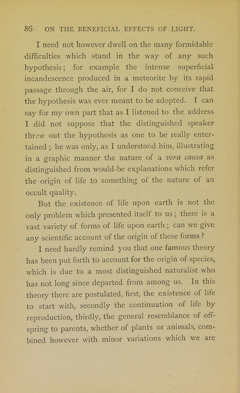 I need not however dwell on the many formidable difficulties which stand in the way of any such hypothesis; for example the intense superficial incandescence produced in a meteorite by its rapid passage through the air, for I do not conceive that the hypothesis was ever meant to be adopted. I can say for my own part that as I listened to the address I did not suppose that the distinguished speaker threw out the hypothesis as one to be really enter- tained ; he was only, as I understood him, illustrating in a graphic manner the nature of a vera causa as distinguished from would-be explanations which refer the origin of life to something of the nature of an occult quality. But the existence of life upon earth is not the only problem which presented itself to us; there is a vast variety of forms of life upon earth; can we give any scientific account of the origin of these forms ? I need hardly remind you that one famous theory has been put forth to account for the origin of species, which is due to a most distinguished naturalist who has not long since departed from among us. In this theory there are postulated, first, the existence of life to start with, secondly the continuation of life by reproduction, thirdly, the general resemblance of off- spring to parents, whether of plants or animals, com- bined however with minor variations which wTe are