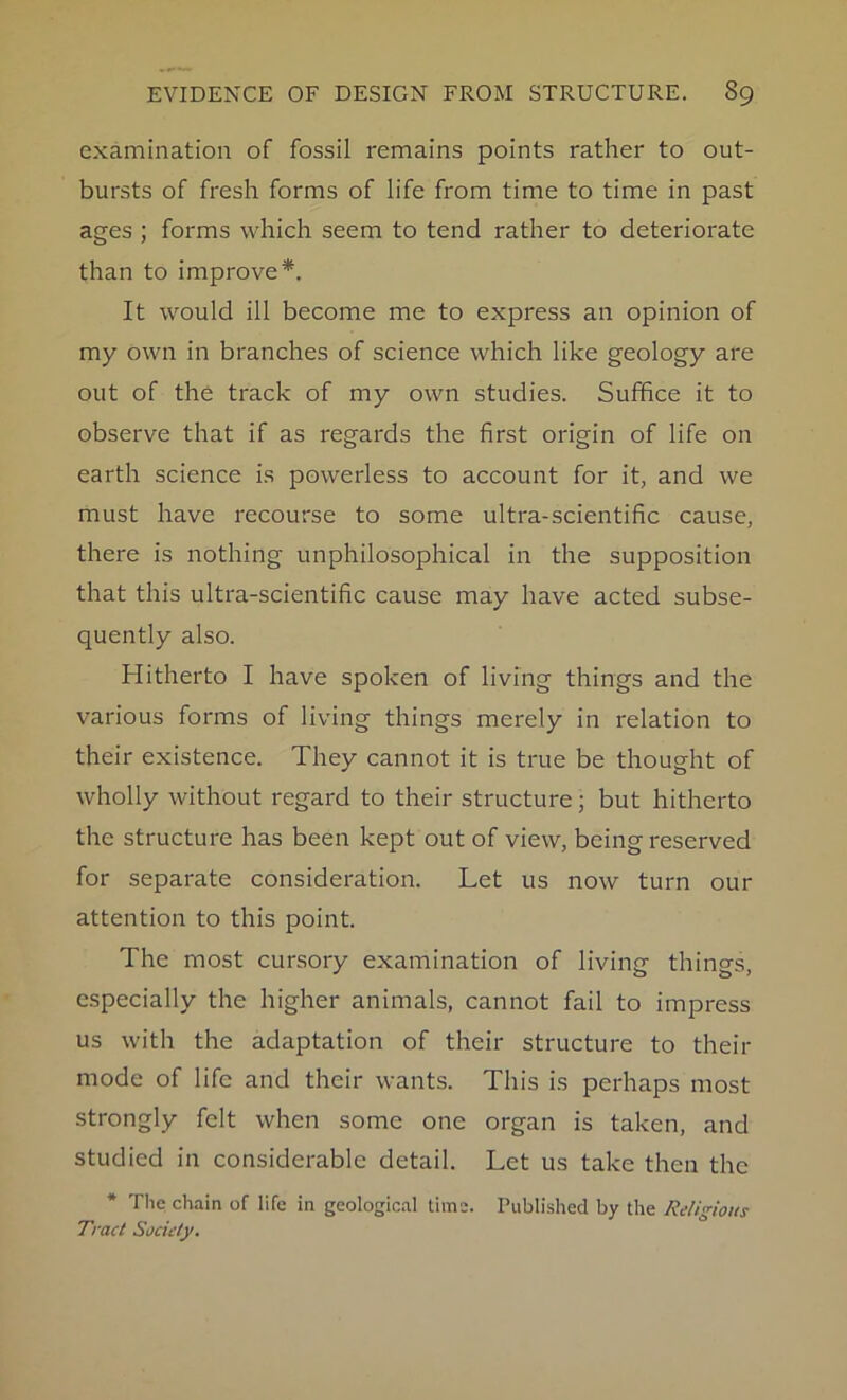 examination of fossil remains points rather to out- bursts of fresh forms of life from time to time in past ages ; forms which seem to tend rather to deteriorate than to improve*. It would ill become me to express an opinion of my own in branches of science which like geology are out of the track of my own studies. Suffice it to observe that if as regards the first origin of life on earth science is powerless to account for it, and we must have recourse to some ultra-scientific cause, there is nothing unphilosophical in the supposition that this ultra-scientific cause may have acted subse- quently also. Hitherto I have spoken of living things and the various forms of living things merely in relation to their existence. They cannot it is true be thought of wholly without regard to their structure; but hitherto the structure has been kept out of view, being reserved for separate consideration. Let us now turn our attention to this point. The most cursory examination of living things, especially the higher animals, cannot fail to impress us with the adaptation of their structure to their mode of life and their wants. This is perhaps most strongly felt when some one organ is taken, and studied in considerable detail. Let us take then the The chain of life in geological time. Published by the Religions Tract Society.