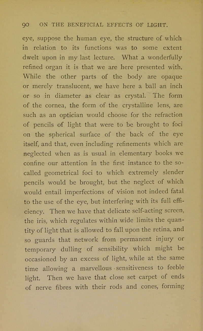 eye, suppose the human eye, the structure of which in relation to its functions was to some extent dwelt upon in my last lecture. What a wonderfully refined organ it is that we are here presented with. While the other parts of the body are opaque or merely translucent, we have here a ball an inch or so in diameter as clear as crystal. The form of the cornea, the form of the crystalline lens, are such as an optician would choose for the refraction of pencils of light that were to be brought to foci on the spherical surface of the back of the eye itself, and that, even including refinements which are neglected when as is usual in elementary books we confine our attention in the first instance to the so- called geometrical foci to which extremely slender pencils would be brought, but the neglect of which would entail imperfections of vision not indeed fatal to the use of the eye, but interfering with its full effi- ciency. Then we have that delicate self-acting screen, the iris, which regulates within wide limits the quan- tity of light that is allowed to fall upon the retina, and so guards that network from permanent injury or temporary dulling of sensibility which might be occasioned by an excess of light, while at the same time allowing a marvellous • sensitiveness to feeble light. Then we have that close set carpet of ends of nerve fibres with their rods and cones, forming