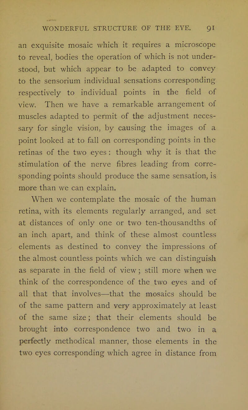 an exquisite mosaic which it requires a microscope to reveal, bodies the operation of which is not under- stood, but which appear to be adapted to convey to the sensorium individual sensations corresponding respectively to individual points in the field of view. Then we have a remarkable arrangement of muscles adapted to permit of the adjustment neces- sary for single vision, by causing the images of a point looked at to fall on corresponding points in the retinas of the two eyes : though why it is that the stimulation of the nerve fibres leading from corre- sponding points should produce the same sensation, is more than we can explain. When we contemplate the mosaic of the human retina, with its elements regularly arranged, and set at distances of only one or two ten-thousandths of an inch apart, and think of these almost countless elements as destined to convey the impressions of the almost countless points which we can distinguish as separate in the field of view; still more when we think of the correspondence of the two eyes and of all that that involves—that the mosaics should be of the same pattern and very approximately at least of the same size; that their elements should be brought into correspondence two and two in a perfectly methodical manner, those elements in the two eyes corresponding which agree in distance from