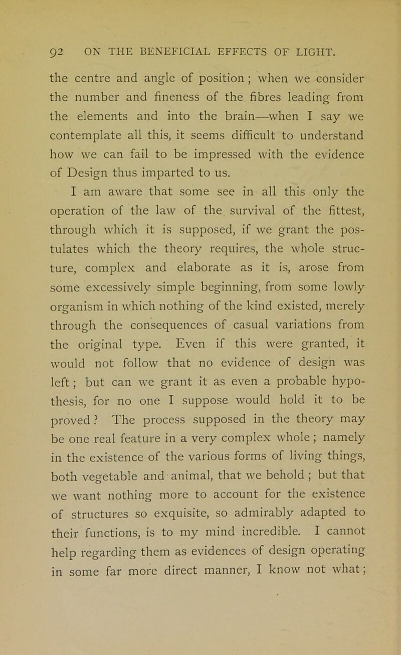 the centre and angle of position ; when we consider the number and fineness of the fibres leading from the elements and into the brain—when I say we contemplate all this, it seems difficult to understand how we can fail to be impressed with the evidence of Design thus imparted to us. I am aware that some see in all this only the operation of the law of the survival of the fittest, through which it is supposed, if we grant the pos- tulates which the theory requires, the whole struc- ture, complex and elaborate as it is, arose from some excessively simple beginning, from some lowly organism in which nothing of the kind existed, merely through the consequences of casual variations from the original type. Even if this were granted, it would not follow that no evidence of design was left; but can we grant it as even a probable hypo- thesis, for no one I suppose would hold it to be proved ? The process supposed in the theory may be one real feature in a very complex whole; namely in the existence of the various forms of living things, both vegetable and animal, that we behold ; but that we want nothing more to account for the existence of structures so exquisite, so admirably adapted to their functions, is to my mind incredible. I cannot help regarding them as evidences of design operating in some far more direct manner, I know not what;