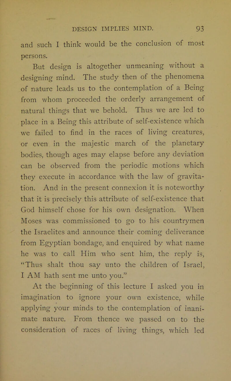 and such I think would be the conclusion of most persons. But design is altogether unmeaning without a designing mind. The study then of the phenomena of nature leads us to the contemplation of a Being from whom proceeded the orderly arrangement of natural things that we behold. Thus we are led to place in a Being this attribute of self-existence which we failed to find in the races of living creatures, or even in the majestic march of the planetary bodies, though ages may elapse before any deviation can be observed from the periodic motions which they execute in accordance with the law of gravita- tion. And in the present connexion it is noteworthy that it is precisely this attribute of self-existence that God himself chose for his own designation. When Moses was commissioned to go to his countrymen the Israelites and announce their coming deliverance from Egyptian bondage, and enquired by what name he was to call Him who sent him, the reply is, “Thus shalt thou say unto the children of Israel, I AM hath sent me unto you.” At the beginning of this lecture I asked you in imagination to ignore your own existence, while applying your minds to the contemplation of inani- mate nature. From thence we passed on to the consideration of races of living things, which led