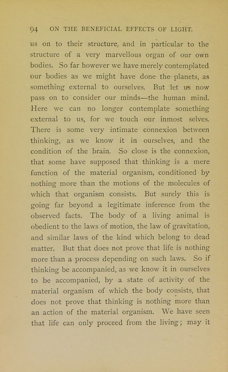 us on to their structure, and in particular to the structure of a very marvellous organ of our own bodies. So far however we have merely contemplated our bodies as we might have done the planets, as something external to ourselves. But let us now pass on to consider our minds—the human mind. Here we can no longer contemplate something external to us, for we touch our inmost selves. There is some very intimate connexion between thinking, as we know it in ourselves, and the condition of the brain. So close is the connexion, that some have supposed that thinking is a mere function of the material organism, conditioned by nothing more than the motions of the molecules of which that organism consists. But surely this is going far beyond a legitimate inference from the observed facts. The body of a living animal is obedient to the laws of motion, the law of gravitation, and similar laws of the kind which belong to dead matter. But that does not prove that life is nothing more than a process depending on such laws. So if thinking be accompanied, as we know it in ourselves to be accompanied, by a state of activity of the material organism of which the body consists, that does not prove that thinking is nothing more than an action of the material organism. We have seen that life can only proceed from the living; may it