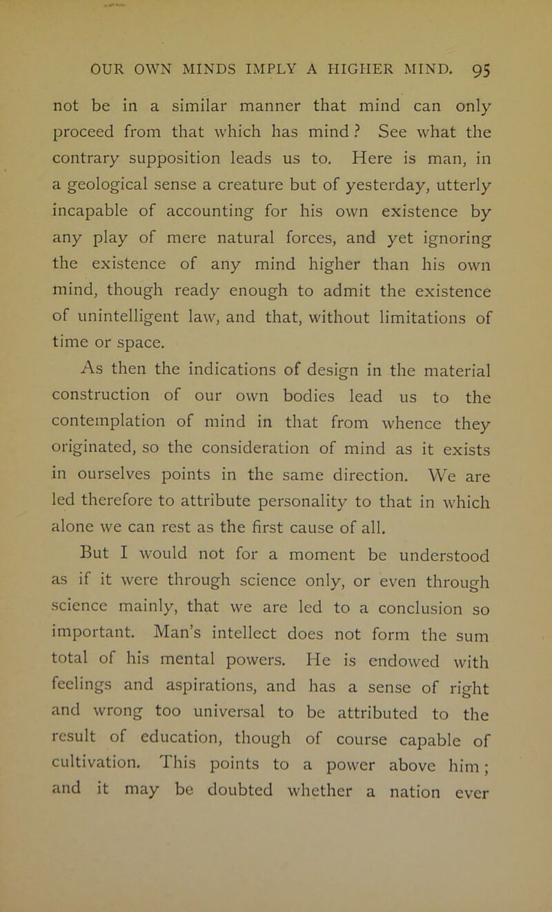 not be in a similar manner that mind can only proceed from that which has mind ? See what the contrary supposition leads us to. Here is man, in a geological sense a creature but of yesterday, utterly incapable of accounting for his own existence by any play of mere natural forces, and yet ignoring the existence of any mind higher than his own mind, though ready enough to admit the existence of unintelligent law, and that, without limitations of time or space. As then the indications of design in the material construction of our own bodies lead us to the contemplation of mind in that from whence they originated, so the consideration of mind as it exists in ourselves points in the same direction. We are led therefore to attribute personality to that in which alone we can rest as the first cause of all. But I would not for a moment be understood as if it were through science only, or even through science mainly, that we are led to a conclusion so important. Man’s intellect does not form the sum total of his mental powers. He is endowed with feelings and aspirations, and has a sense of right and wrong too universal to be attributed to the result of education, though of course capable of cultivation. This points to a power above him; and it may be doubted whether a nation ever