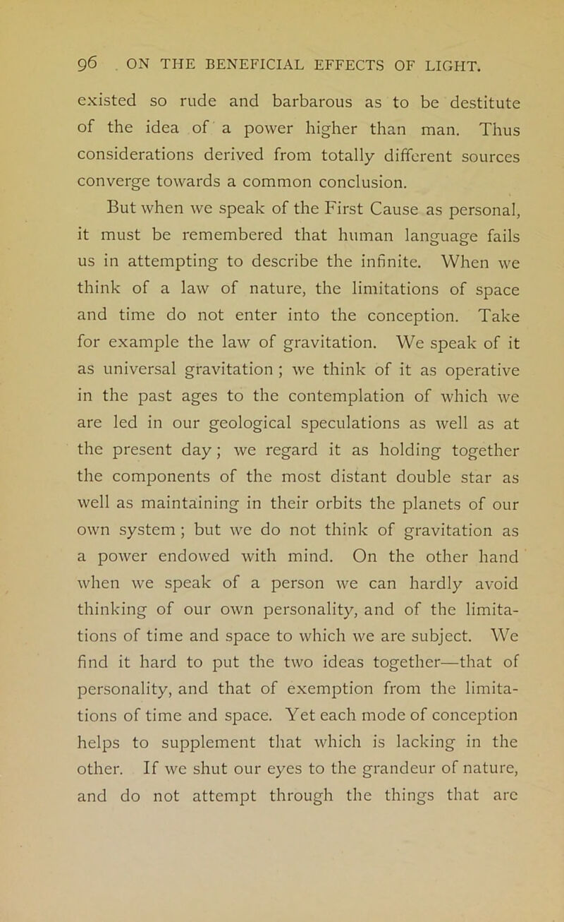 existed so rude and barbarous as to be destitute of the idea of a power higher than man. Thus considerations derived from totally different sources converge towards a common conclusion. But when we speak of the First Cause as personal, it must be remembered that human language fails us in attempting to describe the infinite. When we think of a law of nature, the limitations of space and time do not enter into the conception. Take for example the law of gravitation. We speak of it as universal gravitation ; we think of it as operative in the past ages to the contemplation of which we are led in our geological speculations as well as at the present day; we regard it as holding together the components of the most distant double star as well as maintaining in their orbits the planets of our own system ; but we do not think of gravitation as a power endowed with mind. On the other hand when we speak of a person we can hardly avoid thinking of our own personality, and of the limita- tions of time and space to which we are subject. We find it hard to put the two ideas together—that of personality, and that of exemption from the limita- tions of time and space. Yet each mode of conception helps to supplement that which is lacking in the other. If we shut our eyes to the grandeur of nature, and do not attempt through the things that arc