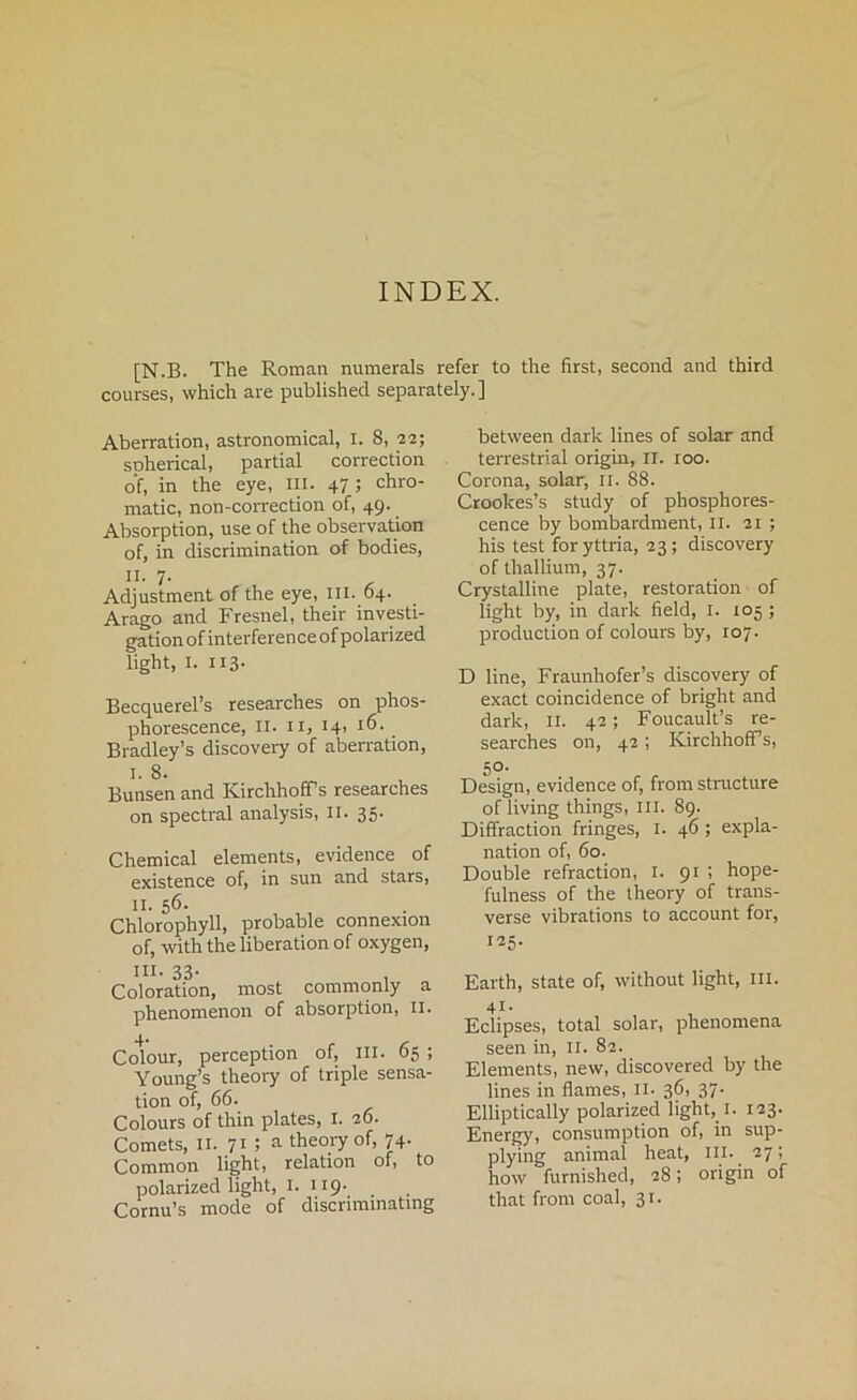 INDEX. [N.B. The Roman numerals refer to the first, second and third courses, which are published separately.] Aberration, astronomical, I. 8, 22; SDherical, partial correction of, in the eye, in. 47 5 chro- matic, non-correction of, 49. Absorption, use of the observation of, in discrimination of bodies, II. 7. Adjustment of the eye, ill. 64. Arago and Fresnel, their investi- gation of interference of polarized light, 1. ii3- Becquerel’s researches on phos- phorescence, 11. ix, 141 16. Bradley’s discovery of aberration, I. 8. Bunsen and Kirchhoffs researches on spectral analysis, 11. 35. Chemical elements, evidence of existence of, in sun and stars, II. 56. Chlorophyll, probable connexion of, with the liberation of oxygen, in. 33- . Coloration, most commonly a phenomenon of absorption, 11. Colour, perception of, ill. 65 ; Young’s theory of triple sensa- tion of, 66. Colours of thin plates, 1. 26. Comets, 11. 71 ! a theory of, 74. Common light, relation of, to polarized light, I. 119- Cornu’s mode of discriminating between dark lines of solar and terrestrial origin, II. roo. Corona, solar, II. 88. Crookes’s study of phosphores- cence by bombardment, II. 21 ; his test foryttria, 23; discovery of thallium, 37. Crystalline plate, restoration of light by, in dark field, I. 105 ; production of colours by, 107. D line, Fraunhofer’s discovery of exact coincidence of bright and dark, II. 42; Foucault’s re- searches on, 42; KirchhofFs, 50- Design, evidence of, from structure of living things, III. 89. Diffraction fringes, I. 46; expla- nation of, 60. Double refraction, 1. 91 ; hope- fulness of the theory of trans- verse vibrations to account for, i^S- Earth, state of, without light, III. 41- Eclipses, total solar, phenomena seen in, II. 82. Elements, new, discovered by the lines in flames, II. 36, 37- Elliptically polarized light, !. 123. Energy, consumption of, in sup- plying animal heat, ill.. 27 ; how furnished, 28; origin of that from coal, 31.