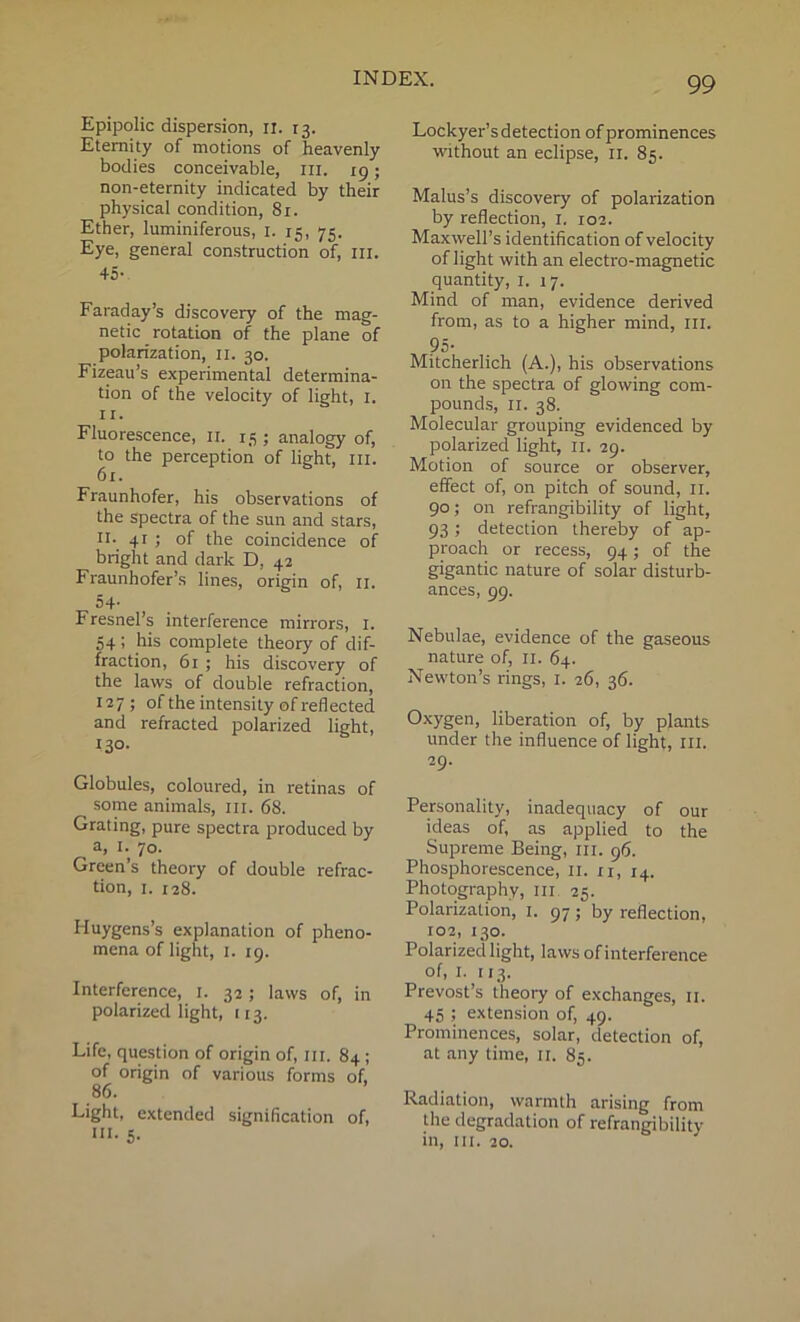 Epipolic dispersion, il. 13. Eternity of motions of heavenly bodies conceivable, in. 19; non-eternity indicated by their physical condition, 81. Ether, luminiferous, 1. 15, 75. Eye, general construction of, 111. 45- Faraday’s discovery of the mag- netic rotation of the plane of polarization, 11. 30. Fizeau’s experimental determina- tion of the velocity of light, 1. 11. Fluorescence, 11. 15 ; analogy of, to the perception of light, in. 61. Fraunhofer, his observations of the spectra of the sun and stars, II- 41J of the coincidence of bright and dark D, 42 Fraunhofer’s lines, origin of, n. 54- Fresnel’s interference mirrors, 1. 54; his complete theory of dif- fraction, 61 ; his discovery of the laws of double refraction, 127; of the intensity of reflected and refracted polarized light, 130- Globules, coloured, in retinas of some animals, in. 68. Grating, pure spectra produced by a, 1. 70. Green’s theory of double refrac- tion, 1. 128. Huygens’s explanation of pheno- mena of light, 1. 19. Interference, 1. 32 ; laws of, in polarized light, 113. Life, question of origin of, in. 84 ; of origin of various forms of, 86. Light, extended signification of, hi. 5. 99 Lockyer’s detection of prominences without an eclipse, 11. 85. Malus’s discovery of polarization by reflection, 1. 102. Maxwell’s identification of velocity of light with an electro-magnetic quantity, 1. 17. Mind of man, evidence derived from, as to a higher mind, in. 95- Mitcherlich (A.), his observations on the spectra of glowing com- pounds, 11. 38. Molecular grouping evidenced by polarized light, n. 29. Motion of source or observer, effect of, on pitch of sound, 11. 90; on refrangibility of light, 93; detection thereby of ap- proach or recess, 94; of the gigantic nature of solar disturb- ances, 99. Nebulae, evidence of the gaseous nature of, 11. 64. Newton’s rings, 1. 26, 36. Oxygen, liberation of, by plants under the influence of light, III. 29- Personality, inadequacy of our ideas of, as applied to the Supreme Being, ill. 96. Phosphorescence, II. n, 14. Photography, in 25. Polarization, 1. 97; by reflection, 102, 130. Polarized light, laws of interference of, I. 113. Prevost’s theory of exchanges, 11. 45 ; extension of, 49. Prominences, solar, detection of, at any time, 11. 85. Radiation, warmth arising from the degradation of refrangibility in, hi. 20.