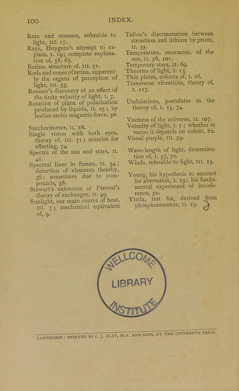 IOO Rain and streams, referable to light, in. 17. Rays, Huygens’s attempt to ex- plain, 1. 19; complete explana- tion of, 58, 65. Retina, structure of, III. 51- Rods and cones of retina, apparent- ly the organs of perception of light, hi. 53- Roemer’s discovery of an effect ot the finite velocity of light, I. 7. Rotation of plane of polarization produced by liquids, II. 25 ; by bodies under magnetic force, 30. Saccharimeter, II. 28. Single vision with both eyes, theory of, ill. 71 ; muscles for effecting, 74. Spectra of the sun and stars, II. 41- Spectral lines in flames, II. 34; detection of elements thereby, 36; sometimes due to com- pounds, 38. , Stewart's extension of Frevost s theory of exchanges, n. 49- Sunlight, our main source of heat, in. 7; mechanical equivalent of, 9. Talbot’s discrimination between strontium and lithium by prism, II. 35. Temperature, enormous, of the sun, 11. 56, ioi. Temporary stars, II. 69. Theories of light, I. 13. Thin plates, colours of, 1. 26. Transverse vibrations, theory of, I. 117. Undulations, postulates in the theory of, 1. 15, 74. Vastness of the universe, 11. 107. Velocity of light, I. 7 ; whether in vacuo it depends on colour, 82. Visual purple, III. 59- Wave-length of light, determina- tion of, I. 57, 72. Winds, referable to light, III. 13. Young, his hypothesis to account for aberration, 1. 23; his.funda- mental experiment of interfe- rence, 52. Yttria, test for, derived horn phosphorescence, 11. 23. jk llLAY, M.A. AND SONS, at tSTWI^ity PRESS.