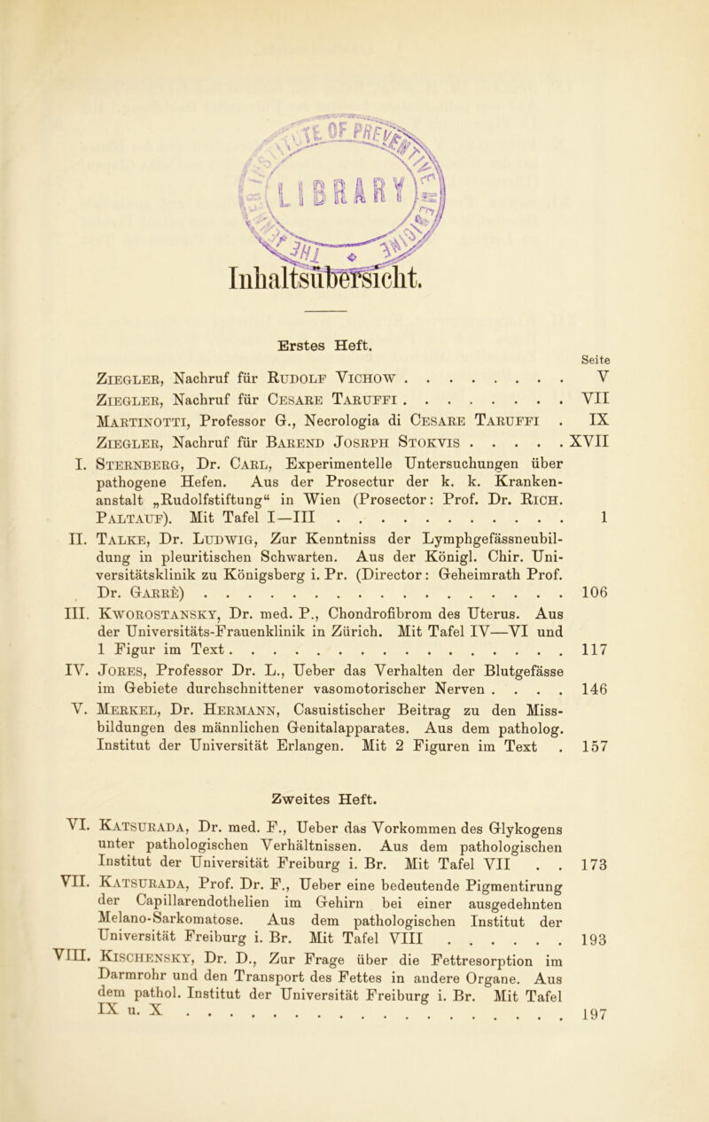 o*r - Erstes Heft. Seite ZiEGLEK, Nachruf für Rudole Vichow V ZiEGLEK, Nachruf für Cesare TarüEEI YII Martinotti, Professor G., Necrologia di Cesare Tarüfei . IX Ziegler, Nachruf für Barend Josrph Stokvis XVII I. Sternberg, Dr. Carl, Experimentelle Untersuchungen über pathogene Hefen. Aus der Prosectur der k. k. Kranken- anstalt „Budolfstiftung“ in Wien (Prosector: Prof. Dr. BiCH. Paltaue). Mit Tafel I—III 1 II. Talke, Dr. Ludwig, Zur Kenntniss der Lymphgefässneubil- dung in pleuritischen Schwarten. Aus der Königl. Chir. Uni- versitätsklinik zu Königsberg i. Pr. (Director: Geheimrath Prof. Dr. Garre) 106 III. Kworostansky, Dr. med. P., Chondrofibrom des Uterus. Aus der Universitäts-Frauenklinik in Zürich. Mit Tafel IV—VI und 1 Figur im Text 117 IV. JORES, Professor Dr. L., Ueber das Verhalten der Blutgefässe im Gebiete durchschnittener vasomotorischer Nerven . . . . 146 V. Merkel, Dr. Hermann, Casuistischer Beitrag zu den Miss- bildungen des männlichen Genitalapparates. Aus dem patholog. Institut der Universität Erlangen. Mit 2 Figuren im Text . 157 Zweites Heft. VI. Katsurada, Dr. med. F., Ueber das Vorkommen des Glykogens unter pathologischen Verhältnissen. Aus dem pathologischen Institut der Universität Freiburg i. Br. Mit Tafel VII . . 173 Katsurada, Prof. Dr. F., Ueber eine bedeutende Pigmentirung der Capillarendothelien im Gehirn bei einer ausgedehnten Melano-Sarkomatose. Aus dem pathologischen Institut der Universität Freiburg i. Br. Mit Tafel VIII 193 VIII. Kischensky, Dr. D., Zur Frage über die Fettresorption im Darmrohr und den Transport des Fettes in andere Organe. Aus dem pathol. Institut der Universität Freiburg i. Br. Mit Tafel IX u. X 197