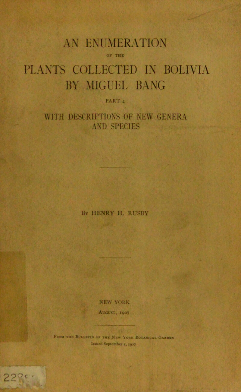 AN ENUMERATION OF THE PLANTS COLLECTED IN BOLIVIA BY MIGUEL BANG PART 4 WITH DESCRIPTIONS OF NEW GENERA AND SPECIES By HENRY H. RUSBY NEW YORK August, 1907 {■non the Bulletin or the New York Botanical Garden lamed September 5,1907