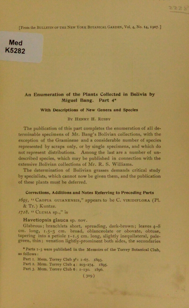 [From the Bulletin ofthe New York Botanical Garden, Vol. 4, No. 14, 1907.] Med K5282 An Enumeration of the Plants Collected in Bolivia by Miguel Bang. Part 4* With Descriptions of New Genera and Species By Henry H. Rusby The publication of this part completes the enumeration of all de- terminable specimens of Mr. Bang’s Bolivian collections, with the exception of the Gramineae and a considerable number of species represented by scraps only, or by single specimens, and which do not represent distributions. Among the last are a number of un- described species, which may be published in connection with the extensive Bolivian collections of Mr. R. S. Williams. The determination of Bolivian grasses demands critical study by specialists, which cannot now be given them, and the publication of these plants must be deferred. Corrections, Additions and Notes Referring to Preceding Parts 1695, “ Caopia guianensis,” appears to be C. viridiflora (PI. & Tr.) Kuntze. 1718, “ Ci.usia sp.,” is Havetiopsis glauca sp. nov. Glabrous; branch lets short, spreading, dark-brown ; leaves 4-8 cm. long, 1.5-3 cm- broad, oblanceolate or obovate, obtuse, tapering into a petiole 1-1.5 cm. long, slightly inequilateral, pale- green, thin; venation lightly-prominent both sides, the secondaries * Parts 1-3 were published in the Memoirs of the Torrey Botanical Club, as follows: Part x. Mem. Torrey Club 3*: 1-67. 1893. Part 2. Mem. Torrey Club 4 : 203-274. 1895. Part 3. Mem. Torrey Club 6 : 1-130. 1896.