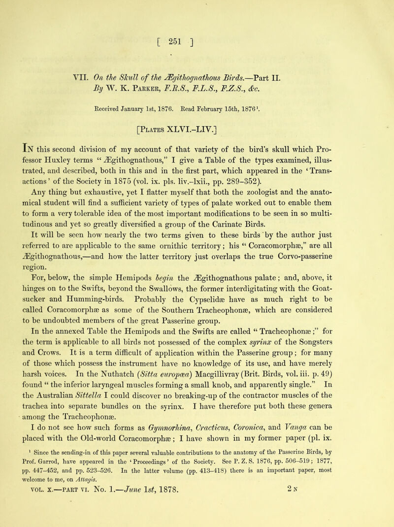 VII. On the Skull of the JEgithognathous Birds.—Part II. By W. K. Parker, F.B.S., F.L.S., F.Z.S., &c. Received January 1st, 1876. Read February 15th, 1876 h [Plates XLVI.-LIV.] In this second division of my account of that variety of the bird’s skull which Pro- fessor Huxley terms 44 iEgithognathous,” I give a Table of the types examined, illus- trated, and described, both in this and in the first part, which appeared in the 4 Trans- actions ’ of the Society in 1875 (vol. ix. pis. liv.-lxii., pp. 289-852). Any thing but exhaustive, yet I flatter myself that both the zoologist and the anato- mical student will find a sufficient variety of types of palate worked out to enable them to form a very tolerable idea of the most important modifications to be seen in so multi- tudinous and yet so greatly diversified a group of the Carinate Birds. It will be seen how nearly the two terms given to these birds by the author just referred to are applicable to the same ornithic territory; his “ Coracomorphse,” are all iEgithognathous,—and how the latter territory just overlaps the true Corvo-passerine region. For, below, the simple Hemipods begin the iEgithognathous palate; and, above, it hinges on to the Swifts, beyond the Swallows, the former interdigitating with the Goat- sucker and Humming-birds. Probably the Cypselidse have as much right to be called Coracomorph® as some of the Southern Tracheophonse, which are considered to be undoubted members of the great Passerine group. In the annexed Table the Hemipods and the Swifts are called “ Tracheophonsefor the term is applicable to all birds not possessed of the complex syrinx of the Songsters and Crows. It is a term difficult of application within the Passerine group; for many of those which possess the instrument have no knowledge of its use, and have merely harsh voices. In the Nuthatch (Sitta eurojpcea) Macgillivray (Brit. Birds, vol. iii. p. 49) found 44 the inferior laryngeal muscles forming a small knob, and apparently single.” In the Australian Sittella I could discover no breaking-up of the contractor muscles of the trachea into separate bundles on the syrinx. I have therefore put both these genera among the Tracheophonse. I do not see how such forms as Gymnorhina, Cracticus, Coronica, and Vanga can be placed with the Old-world Coracomorphse; I have shown in my former paper (pi. ix. 1 Since the sending-in of this paper several valuable contributions to the anatomy of the Passerine Birds, by Prof. Garrod, have appeared in the ‘Proceedings’ of the Society. See P. Z. S. 1876, pp. 506-519 ; 1877, pp. 447-452, and pp. 523-526. In the latter volume (pp. 413-418) there is an important paper, most welcome to me, on Attagis. vol. x.—part vi. No. 1.—June 1st, 1878. 2 N