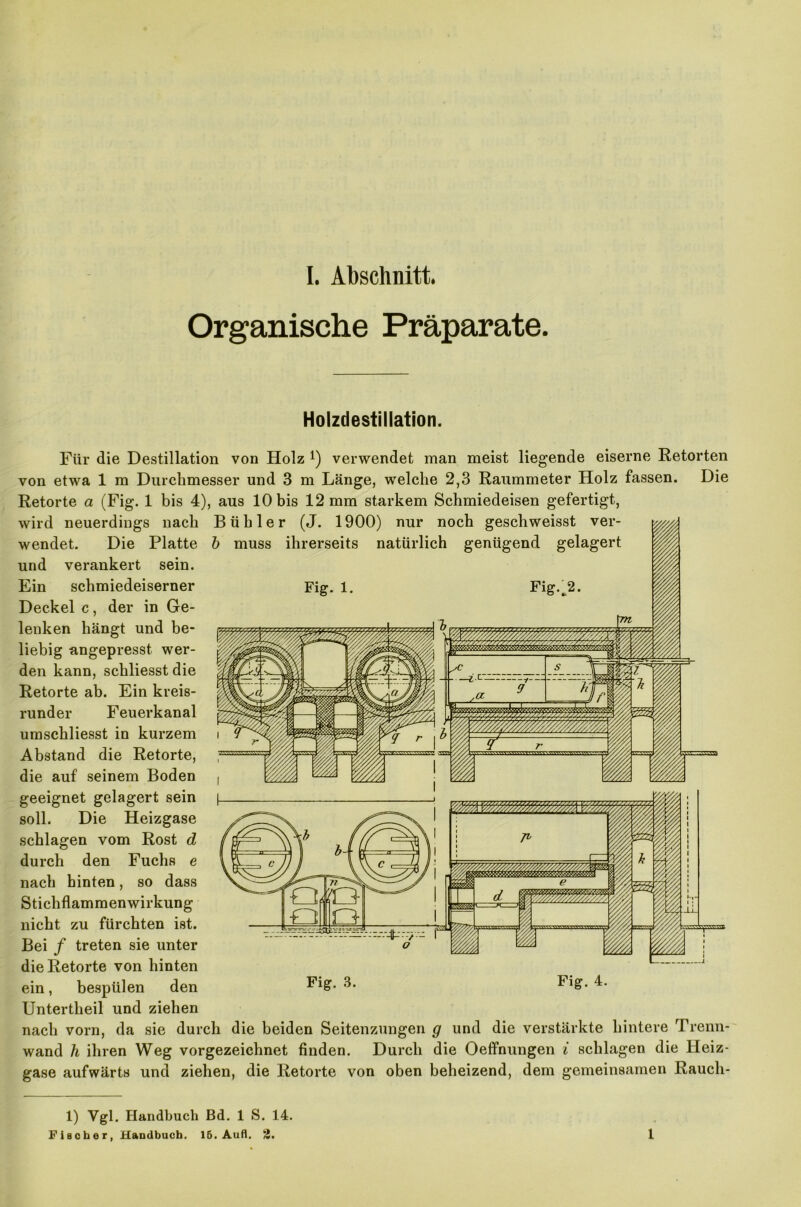 Organische Präparate. Holzdestillation. Für die Destillation von Holz *) verwendet man meist liegende eiserne Retorten von etwa 1 m Durchmesser und 3 m Länge, welche 2,3 Raummeter Holz fassen. Die Retorte a (Fig. 1 bis 4), aus 10 bis 12 mm starkem Schmiedeisen gefertigt, wird neuerdings nach B übler (J. 1900) nur noch geschweisst ver- b muss ihrerseits natürlich genügend gelagert wendet. Die Platte und verankert sein. Ein schmiedeiserner Fig. 1. Fig. 2. Deckel c, der in Ge- lenken hängt und be- liebig angepresst wer- den kann, schliesst die Retorte ab. Ein kreis- runder Feuerkanal umschliesst in kurzem Abstand die Retorte, die auf seinem Boden geeignet gelagert sein soll. Die Heizgase schlagen vom Rost d durch den Fuchs e nach hinten, so dass Stichflammenwirkung nicht zu fürchten ist. Bei / treten sie unter die Retorte von hinten ein, bespülen den Untertheil und ziehen nach vorn, da sie durch die beiden Seitenzungen ff und die verstärkte hintere Trenn- wand h ihren Weg vorgezeichnet finden. Durch die Oeffnungen i schlagen die Heiz- gase aufwärts und ziehen, die Retorte von oben beheizend, dem gemeinsamen Rauch- 1) Vgl. Handbuch Bd. 1 S. 14. Fischer, Handbuch. 16. Aufl. 2. 1