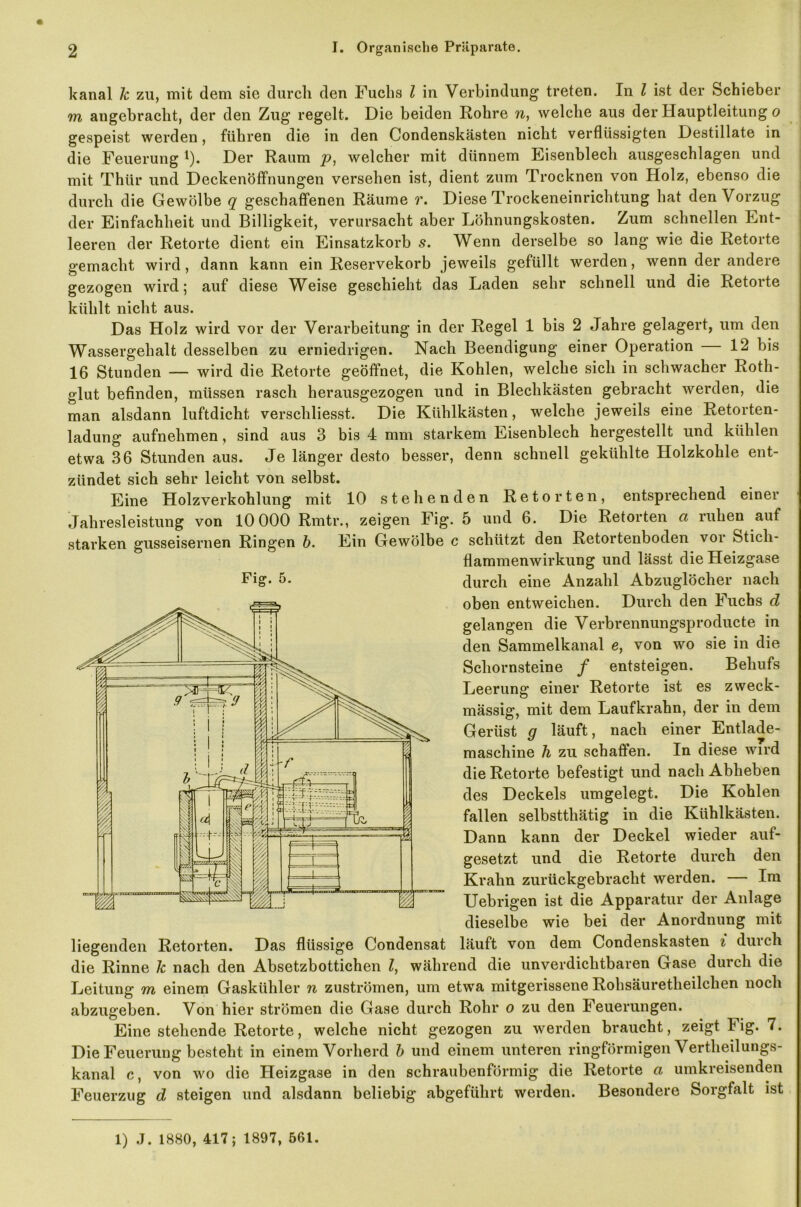 kanal k zu, mit dem sie durch den Fuchs l in Verbindung treten. In l ist der Schieber m angebracht, der den Zug regelt. Die beiden Rohre n, welche aus der Hauptleitung o gespeist werden, führen die in den Condenskästen nicht verflüssigten Destillate in die Feuerung *). Der Raum welcher mit dünnem Eisenblech ausgeschlagen und mit Thür und Deckenöffnungen versehen ist, dient zum Trocknen von Holz, ebenso die durch die Gewölbe q geschaffenen Räume r. Diese Trockeneinrichtung hat den Vorzug der Einfachheit und Billigkeit, verursacht aber Löhnungskosten. Zum schnellen Ent- leeren der Retorte dient ein Einsatzkorb .9. Wenn derselbe so lang wie die Retorte gemacht wird, dann kann ein Reservekorb jeweils gefüllt werden, wenn der andere gezogen wird; auf diese Weise geschieht das Laden sehr schnell und die Retorte kühlt nicht aus. Das Holz wird vor der Verarbeitung in der Regel 1 bis 2 Jahre gelagert, um den Wassergehalt desselben zu erniedrigen. Nach Beendigung einer Operation 12 bis 16 Stunden — wird die Retorte geöffnet, die Kohlen, welche sich in schwacher Roth- glut befinden, müssen rasch herausgezogen und in Blechkästen gebracht werden, die man alsdann luftdicht verschliesst. Die Kühlkästen, welche jeweils eine Retorten- ladung aufnehmen, sind aus 3 bis 4 mm starkem Eisenblech hergestellt und kühlen etwa 36 Stunden aus. Je länger desto besser, denn schnell gekühlte Holzkohle ent- zündet sich sehr leicht von selbst. Eine Holzverkohlung mit 10 stehenden Retorten, entsprechend einer Jahresleistung von 10 000 Rmtr., zeigen Fig. 5 und 6. Die Retorten ci ruhen auf starken gusseisernen Ringen b. Ein Gewölbe c schützt den Retortenboden vor feticli- flammenwirkung und lässt die Heizgase 5* durch eine Anzahl Abzuglöcher nach oben entweichen. Durch den Fuchs d gelangen die Verbrennungsproducte in den Sammelkanal e, von wo sie in die Schornsteine f entsteigen. Behufs Leerung einer Retorte ist es zweck- mässig, mit dem Laufkrahn, der in dem Gerüst g läuft, nach einer Entlade- maschine h zu schaffen. In diese wird die Retorte befestigt und nach Abheben des Deckels umgelegt. Die Kohlen fallen selbsttliätig in die Kühlkästen. Dann kann der Deckel wieder auf- gesetzt und die Retorte durch den Kralin zurückgebracht werden. — Im Uebrigen ist die Apparatur der Anlage dieselbe wie bei der Anordnung mit liegenden Retorten. Das flüssige Condensat läuft von dem Condenskästen i duich die Rinne k nach den Absetzbottichen l, während die unverdiclitbaren Gase durch die Leitung m einem Gaskühler n Zuströmen, um etwa mitgerissene Rohsäuretlieilclien noch abzugeben. Von hier strömen die Gase durch Rohr o zu den Feuerungen. Eine stehende Retorte, welche nicht gezogen zu werden braucht, zeigt Fig. 7. Die Feuerung besteht in einem Vorherd b und einem unteren ringförmigen Vertheilungs- kanal c, von wo die Heizgase in den schraubenförmig die Retorte a umkreisenden Feuerzug d steigen und alsdann beliebig abgeführt werden. Besondere Sorgfalt ist 1) J. 1880, 417; 1897, 561.