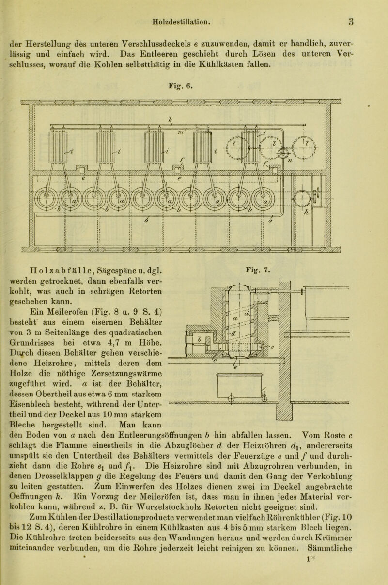 der Herstellung des unteren Versclilussdeckels e zuzuwenden, damit er handlich, zuver- lässig und einfach wird. Das Entleeren geschieht durch Lösen des unteren Ver- schlusses, worauf die Kohlen selbstthätig in die Kühlkästen fallen. Fig. 6. werden getrocknet, dann ebenfalls ver- kohlt, was auch in schrägen Retorten geschehen kann. Ein Meilerofen (Fig. 8 u. 9 S. 4) besteht aus einem eisernen Behälter von 3 m Seitenlänge des quadratischen Grundrisses bei etwa 4,7 m Höhe. Durch diesen Behälter gehen verschie- dene Heizrohre, mittels deren dem Holze die nöthige Zersetzungswärme zugeführt wird, a ist der Behälter, dessen Obertheil aus etwa 6 mm starkem Eisenblech besteht, während derUnter- theil und der Deckel aus 10 mm starkem Bleche hergestellt sind. Man kann den Boden von a nach den Entleerungsöffnungen b hin abfallen lassen. Vom Roste c schlägt die Flamme einestheils in die Abzuglöcher d der Heizrohren dj, andererseits umspült sie den Untertheil des Behälters vermittels der Feuerzüge e und / und durch- zieht dann die Rohre et und/j. Die Heizrohre sind mit Abzugrohren verbunden, in denen Drosselklappen g die Regelung des Feuers und damit den Gang der Verkohlung zu leiten gestatten. Zum Einwerfen des Holzes dienen zwei im Deckel angebrachte Oeffnungen h. Ein Vorzug der Meileröfen ist, dass man in ihnen jedes Material ver- kohlen kann, während z. B. für Wurzelstockholz Retorten nicht geeignet sind. Zum Kühlen der Destillationsproducte verwendet man vielfachRölirenkühler (Fig. 10 bis 12 S. 4), deren Kühlrohre in einem Kühlkasten aus 4 bis 5 mm starkem Blech liegen. Die Kühlrohre treten beiderseits aus den Wandungen heraus und werden durch Krümmer miteinander verbunden, um die Rohre jederzeit leicht reinigen zu können. Sämmtliche • i*