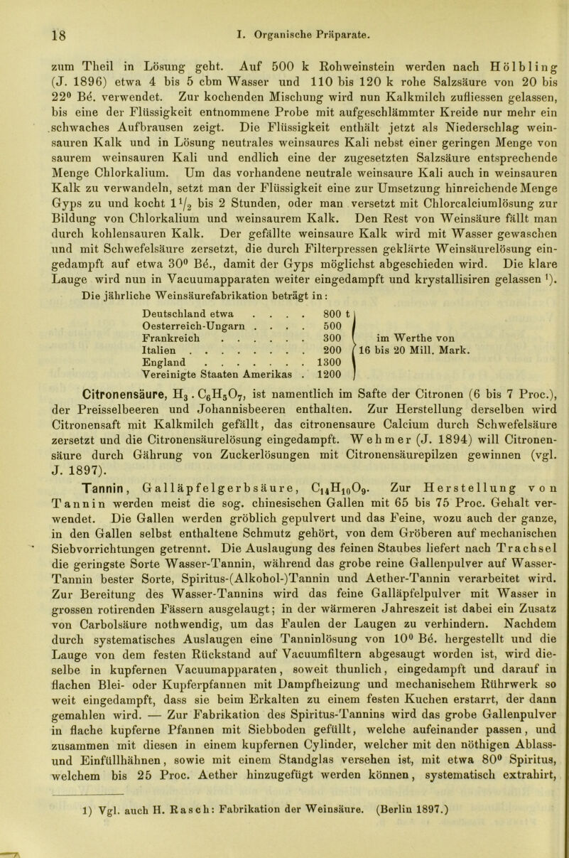 zum Theil in Lösung geht. Auf 500 k Rohweinstein werden nach Hölbling (J. 1896) etwa 4 bis 5 cbm Wasser und 110 bis 120 k rohe Salzsäure von 20 bis 22° Bö. verwendet. Zur kochenden Mischung wird nun Kalkmilch zufliessen gelassen, bis eine der Flüssigkeit entnommene Probe mit aufgeschlämmter Kreide nur mehr ein schwaches Aufbrausen zeigt. Die Flüssigkeit enthält jetzt als Niederschlag wein- sauren Kalk und in Lösung neutrales weinsaures Kali nebst einer geringen Menge von saurem weinsauren Kali und endlich eine der zugesetzten Salzsäure entsprechende Menge Chlorkalium. Um das vorhandene neutrale weinsaure Kali auch in weinsauren Kalk zu verwandeln, setzt man der Flüssigkeit eine zur Umsetzung hinreichende Menge Gyps zu und kocht l1^ bis 2 Stunden, oder man versetzt mit Chlorcalciumlösung zur Bildung von Chlorkalium und weinsaurem Kalk. Den Rest von Weinsäure fällt man durch kohlensauren Kalk. Der gefällte weinsaure Kalk wird mit Wasser gewaschen und mit Schwefelsäure zersetzt, die durch Filterpressen geklärte Weinsäurelösung ein- gedampft auf etwa 30° Bö., damit der Gyps möglichst abgeschieden wird. Die klare Lauge wird nun in Vacuumapparaten weiter eingedampft und krystallisiren gelassen '). Die jährliche Weinsäurefabrikation beträgt in: Deutschland etwa .... 800 t 1 Oesterreich-Ungarn .... 500 I Frankreich 300 ( Italien 200 f England 1300 1 Vereinigte Staaten Amerikas . 1200 / im Werthe von 16 bis 20 Mill. Mark. Citronensäure, H3. C6H507, ist namentlich im Safte der Citronen (6 bis 7 Proc.), der Preisselbeeren und Johannisbeeren enthalten. Zur Herstellung derselben wird Citronensaft mit Kalkmilch gefällt, das citronensäure Calcium durch Schwefelsäure zersetzt und die Citronensäurelösung eingedampft. Wehm er (J. 1894) will Citronen- säure durch Gährung von Zuckerlösungen mit Citronensäurepilzen gewinnen (vgl. J. 1897). Tannin, Galläpfelgerbsäure, C14H10O9. Zur Herstellung von Tannin werden meist die sog. chinesischen Gallen mit 65 bis 75 Proc. Gehalt ver- wendet. Die Gallen werden gröblich gepulvert und das Feine, wozu auch der ganze, in den Gallen selbst enthaltene Schmutz gehört, von dem Gröberen auf mechanischen Sieb Vorrichtungen getrennt. Die Auslaugung des feinen Staubes liefert nach Tr ach sei die geringste Sorte Wasser-Tannin, während das grobe reine Gallenpulver auf Wasser- Tannin bester Sorte, Spiritus-(Alkobol-)Tannin und Aether-Tannin verarbeitet wird. Zur Bereitung des Wasser-Tannins wird das feine Galläpfelpulver mit Wasser in grossen rotirenden Fässern ausgelaugt; in der wärmeren Jahreszeit ist dabei ein Zusatz von Carbolsäure nothwendig, um das Faulen der Laugen zu verhindern. Nachdem durch systematisches Auslaugen eine Tanninlösung von 10° Be. hergestellt und die Lauge von dem festen Rückstand auf Vacuumfiltern abgesaugt worden ist, wird die- selbe in kupfernen Vacuumapparaten, soweit thunlick, eingedampft und darauf in flachen Blei- oder Kupferpfannen mit Dampfheizung und mechanischem Rührwerk so weit eingedampft, dass sie beim Erkalten zu einem festen Kuchen erstarrt, der dann gemahlen wird. — Zur Fabrikation des Spiritus-Tannins wird das grobe Gallenpulver in flache kupferne Pfannen mit Siebboden gefüllt, welche aufeinander passen, und zusammen mit diesen in einem kupfernen Cylinder, welcher mit den nöthigen Ablass- und Einfüllhähnen, sowie mit einem Standglas versehen ist, mit etwa 80° Spiritus, welchem bis 25 Proc. Aether hinzugefügt werden können, systematisch extrahirt, 1) Vgl. auch H. Rasch: Fabrikation der Weinsäure. (Berlin 1897.)