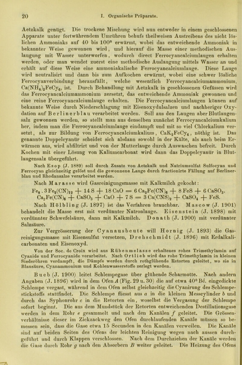 Aetzkalk genügt. Die trockene Mischung wird nun entweder in einem geschlossenen Apparate unter fortwährendem Umrühren behufs theilweisen Austreibens des nicht lös- lichen Ammoniaks auf 40 bis 100° erwärmt, wobei das entweichende Ammoniak in bekannter Weise gewonnen wird, und hierauf die Masse einer methodischen Aus- laugung mit Wasser unterworfen, wodurch direct Ferrocyancalciumlaugen erhalten werden, oder man wendet zuerst eine methodische Auslaugung mittels Wasser an und erhält auf diese Weise eine ammoniakalische Ferrocyancalciumlauge. Diese Lauge wird neutralisirt und dann bis zum Aufkochen erwärmt, wobei eine schwer lösliche Ferrocyanverbindung herausfällt, welche wesentlich Ferrocyancalciumammonium, Ca(NH4)2FeCy6, ist. Durch Behandlung mit Aetzkalk in geschlossenen Gefässen wird das Ferrocyancalciumammonium zersetzt, das entweichende Ammoniak gewonnen und eine reine Ferrocyancalciumlauge erhalten. Die Ferrocyancalciumlaugen können auf bekannte Weise durch Niederschlagung mit Eisenoxydulsalzen und nachheriger Oxy- dation auf B e r 1 i n e r b 1 a u verarbeitet werden. Soll aus den Laugen aber Blutlaugen- salz gewonnen werden, so stellt man aus denselben zunächst Ferrocyancalciumkalium her, indem man die Ferrocyancalciumlauge eindampft und mit so viel Chlorkalium ver- setzt, als zur Bildung von Ferrocyancalciumkalium, CaK2FeCy6, nöthig ist. Das genannte Doppelcyantir scheidet sich alsdann sowohl in der Kälte, als auch beim Er- wärmen aus, wird abfiltrirt und von der Mutterlauge durch Auswaschen befreit. Durch Kochen mit einer Lösung von Kaliumcarbonat wird dann das Doppelcyanür in Blut- laugensalz übergeführt. Nach. Esop (J. 1889) soll durch Zusatz von Aetzkalk und Natriumsulfat Sulfocyan und Ferrocyan gleichzeitig gelöst und die gewonnene Lauge durch fractionirte Fällung auf Berliner- blau und Rhodansalze verarbeitet werden. Nach Marasse wird Gasreinigungsmasse mit Kalkmilch gekocht: Fe8.3Fe2(CN)12 + 14 S + 18 CaO = 6 Ca0Fe(CN)6 + 8 FeS -f 6 CaS03. Ca2Fe(CN)6 -f- CaS03 + CaO + 7 S = 3 Ca(CNS)2 + CaS04 + FeS. Nach Hölbling(J. 1897) ist das Verfahren brauchbar. Mascow (J. 1901) behandelt die Masse erst mit verdünnter Natronlauge. Eisenstein (J. 1898) mit verdünnter Schwefelsäure, dann mit Kalkmilch. Donath (J. 1900) mit verdünnter Salzsäure. Zur Vergrösserung der Cyanausbeute will Hornig (J. 1893) die Gas- reinigungsmasse mit Eisensulfat versetzen, Drehschmidt (J. 1896) mit Erdalkali- carbonaten und Eisenoxyd. Von der Soc. de Croix wird aus Rübenmelasse erhaltenes rohes Trimethylamin auf Cyanide und Ferrocyanide verarbeitet. Nach Ortlieb wird das rohe Trimethylamin in kleinen Siederöhren verdampft, die Dämpfe werden durch rothglühende Retorten geleitet, wo sie in Blausäure, Cyanammonium und Kohlenwasserstoffe zerlegt werden. Bueb (J. 1900) leitet Schlempegase über glühende Scharmotte. Nach andern Angaben (J. 1896) wird in dem Ofen A (Fig. 29 u. 30) die auf etwa 40° Bd. eingedickte Schlempe vergast, während in dem Ofen selbst gleichzeitig die Cyanirung des Schlempe- stickstoffs stattfindet. Die Schlempe fliesst aus a in die kleinen Messcylinder b und durch das Syphonrohr c in die Retorten ein, woselbst die Vergasung der Schlempe sofort beginnt. Die aus dem Mundstück der Retorten entweichenden Destillationsgase werden in dem Rohr e gesammelt und nach den Kanälen / geleitet. Die Grössen- verhältnisse dieser im Zickzackweg den Ofen durchlaufenden Kanäle müssen so be- messen sein, dass die Gase etwa 15 Secunden in den Kanälen verweilen. Die Kanäle sind auf beiden Seiten des Ofens der leichten Reinigung wegen nach aussen durch- geführt und durch Klappen verschlossen. Nach dem Durchziehen der Kanäle werden die Gase durch Rohr g nach den Absorbern B weiter geleitet. Die Heizung des Ofens