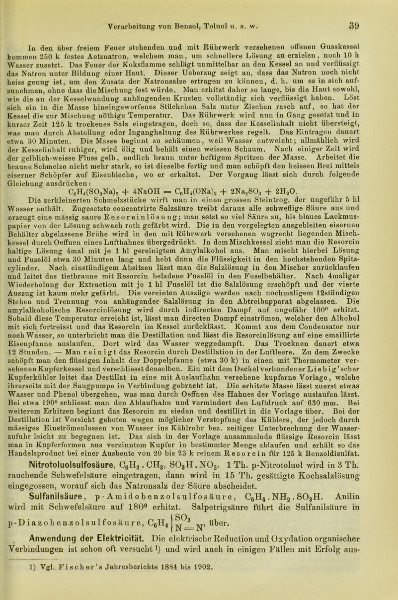 In den über freiem Feuer stellenden und mit Rührwerk versehenen offenen Gusskessel kommen 250 k festes Aetznatron, welchem man, um schnellere Lösung zu erzielen, noch 10 k Wasser zusetzt. Das Feuer der Koksflamme schlägt unmittelbar an den Kessel an und verflüssigt das Natron unter Bildung einer Haut. Dieser Ueberzug zeigt an, dass das Natron noch nicht heiss genug ist, um den Zusatz der Natronsalze ertragen zu können, d. h. um es in sich auf- zunehmen, ohne dass die Mischung fest würde. Man erhitzt daher so lange, bis die Haut sowohl, wie die an der Kesselwandung anhängendeu Krusten vollständig sich verflüssigt haben. Löst sich ein in die Masse hineingeworfenes Stückchen Salz unter Zischen rasch auf, so hat der Kessel die zur Mischung nöthige Temperatur. Das Rührwerk wird nun in Gang gesetzt und in kurzer Zeit 125 k trockenes Salz eingetragen, doch so, dass der Kesselinhalt nicht übersteigt, was mau durch Abstellung oder Inganghaltung des Rührwerkes regelt. Das Einträgen dauert etwa 30 Minuten. Die Masse beginnt zu schäumen, weil Wasser entweicht; allmählich wird der Kesselinhalt ruhiger, wird ölig und behält einen weissen Schaum. Nach einiger Zeit wird der gelblicli-weisse Fluss gelb, endlich braun unter heftigem Spritzen der Masse. Arbeitet die braune Schmelze nicht mehr stark, so ist dieselbe fertig und man schöpft den heissen Brei mittels eiserner Schöpfer auf Eisenbleche, wo er erkaltet. Der Vorgang lässt sich durch folgende Gleichung ausdriicken : C6H4(S03Na)2 + 4NaOH = C6H4(ONa)2 + 2Na2S03 + 2H20. Die zerkleinerten Schmelzstücke wirft mau in einen grossen Steintrog, der ungefähr 5 hl Wasser enthält. Zugesetzte concentrirte Salzsäure treibt daraus alle schweflige Säure aus und erzeugt eine mässig saure Resoreinlösung; man setzt so viel Säure zu, bis blaues Lackmus- papier von der Lösung schwach roth gefärbt wird. Die in den vorgelegten ausgebleiten eisernen Behälter abgelassene Brühe wird in den mit Rührwerk versehenen wagrecht liegenden Misch- kessel durch Oeffnen eines Lufthahnes übergedrückt. In dem Mischkessel zieht man die Resorcin haltige Lösung 4mal mit je 1 hl gereinigtem Amylalkohol aus. Man mischt hierbei Lösung und Fuselöl etwa 30 Minuten laug und hebt dann die Flüssigkeit in den hochstehenden Spitz- cyliuder. Nach einstündigem Absitzen lässt man die Salzlösung in den Mischer zurücklaufen und leitet das tiefbraune mit Resorcin beladene Fuselöl in den Fuselbehälter. Nach 4maliger Wiederholung der Extraction mit je 1 hl Fuselöl ist die Salzlösung erschöpft und der vierte Auszug ist kaum mehr gefärbt. Die vereinten Auszüge werden nach nochmaligem 12stündigen Stehen und Trennung von anhängender Salzlösung in den Abtreibapparat abgelassen. Die amylalkoholische Resoreinlösung wird durch indirecten Dampf auf ungefähr 100° erhitzt. Sobald diese Temperatur erreicht ist, lässt man directen Dampf einströmen, welcher den Alkohol mit sich fortreisst und das Resorcin im Kessel zurücklässt. Kommt aus dem Condensator nur noch Wasser, so unterbricht man die Destillation und lässt die Resoreinlösung auf eine emaillirte Eisenpfanne auslaufen. Dort wird das Wasser weggedampft. Das Trocknen dauert etwa 12 Stunden. — Man reinigt das Resorcin durch Destillation in der Luftleere. Zu dem Zwecke schöpft man den flüssigen Inhalt der Doppelpfanne (etwa 30 k) in einen mit Thermometer ver- sehenen Kupferkessel und verschliesst denselben. Ein mit dem Deckel verbundener Lieb ig’scher Kupferkühler leitet das Destillat in eine mit Auslaufhahn versehene kupferne Vorlage, welche ihrerseits mit der Säugpumpe in Verbindung gebracht ist. Die erhitzte Masse lässt zuerst etwas Wasser und Phenol übergehen, was man durch Oeffnen des Hahnes der Vorlage auslaufen lässt. Bei etwa 190° schliesst man den Ablaufhahn und vermindert den Luftdruck auf 630 mm. Bei weiterem Erhitzen beginnt das Resorcin zu sieden und destillirt in die Vorlage über. Bei der Destillation ist Vorsicht geboten wegen möglicher Verstopfung des Kühlers, der jedoch durch mässiges Einströmenlassen von Wasser ins Kühlrohr bez. zeitiger Unterbrechung der Wasser- zufuhr leicht zu begegnen ist. Das sich in der Vorlage ansammelnde flüssige Resorcin lässt man in Kupferformen aus verzinntem Kupfer in bestimmter Menge ablaufen und erhält so das Handelsproduct bei einer Ausbeute von 20 bis 23 k reinem Resorcin für 125 k Benzoldisulfat. Nitrotoluolsulfosäure, C6H3. CH3, S03H. N02. 1 Th. p-Nitrotoluol wird in 3 Th. rauchende Schwefelsäure eingetragen, dann wird in 15 Th. gesättigte Kochsalzlösung eingegossen, worauf sich das Natronsalz der Säure abscheidet. Sulfanilsäure , p-Amidobenzolsulfosäure, C6H4 . NH2. S03H. Anilin wird mit Schwefelsäure auf 180° erhitzt. Salpetrigsäure führt die Sulfanilsäure in ISO N —N’ ^er* Anwendung der Elektricität. Die elektrische Reduction und Oxydation organischer Verbindungen ist schon oft versucht1) und wird auch in einigen Fällen mit Erfolg aus- 1) Vgl. Fi scher’s Jahresberichte 1884 bis 1902.